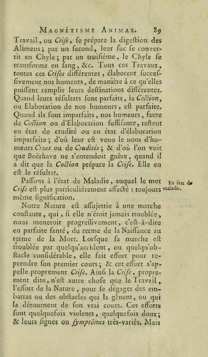 Travail, ou Crife, fe prépare la digeftion des Alimens ; par un fécond, leur fuc fe conver- tir en Chyle; par un troifiéme, le Chyle fe transforme en fang, &c. Tous ces Travaux, toutes ces Crifes différentes , élaborent fuccef- fivement nos humeurs, de manière à ce qu’elles puilfenc remplir leurs deftinations différentes. Quand leurs réfultats font parfaits, la Coclion^ ou Elaboration de nos humeurs, eft parfaite. Quand ils font imparfaits , nos humeurs, faute de Ccüion ou d’Elaboration fuffifante, refcenr en état de crudité ou en état d’élaboration imparfaite ; d’où leur eft venu le nom d’hu- meurs ou Crudités \ & d’où l’on voit que Boërhave ne s’entendoit guère, quand il a dit que la Coclion prépare la Crife, Elle en eff; le réfultar. Paffons à l’état de Maladie, auquel le mot in érai d» Crife eft plus particuliérement atfeéfcé : toujours meme lignification. Notre Nature eft affujettie à une marche conftante, qui, fi elle n’étoit jamais troublée, nous meneroit progreflîvemenr, c’eft-à-dire en parfaite fauté, du terme de la Naiffance au terme de la Mort. Lorfque fa marche eft troublée par quelqu’accident, ou quelqu’ob- ftacle confidérable, elle fait efl'ort pour re- prendre fon premier cours ; & cet effort s’ap- pelle proprement Crife. Ainfi la Crife ^ propre- ment dite,n’eft autre chofe que le Travail, l’effort de la Nature , pour fe dégager des em- barras ou des obftacles qui la gênent, ou qui la détournent de fon vrai cours. Ces efforts font quelquefois violents, quelquefois doux; & leurs figues ou fymptôines très-variés. Mais