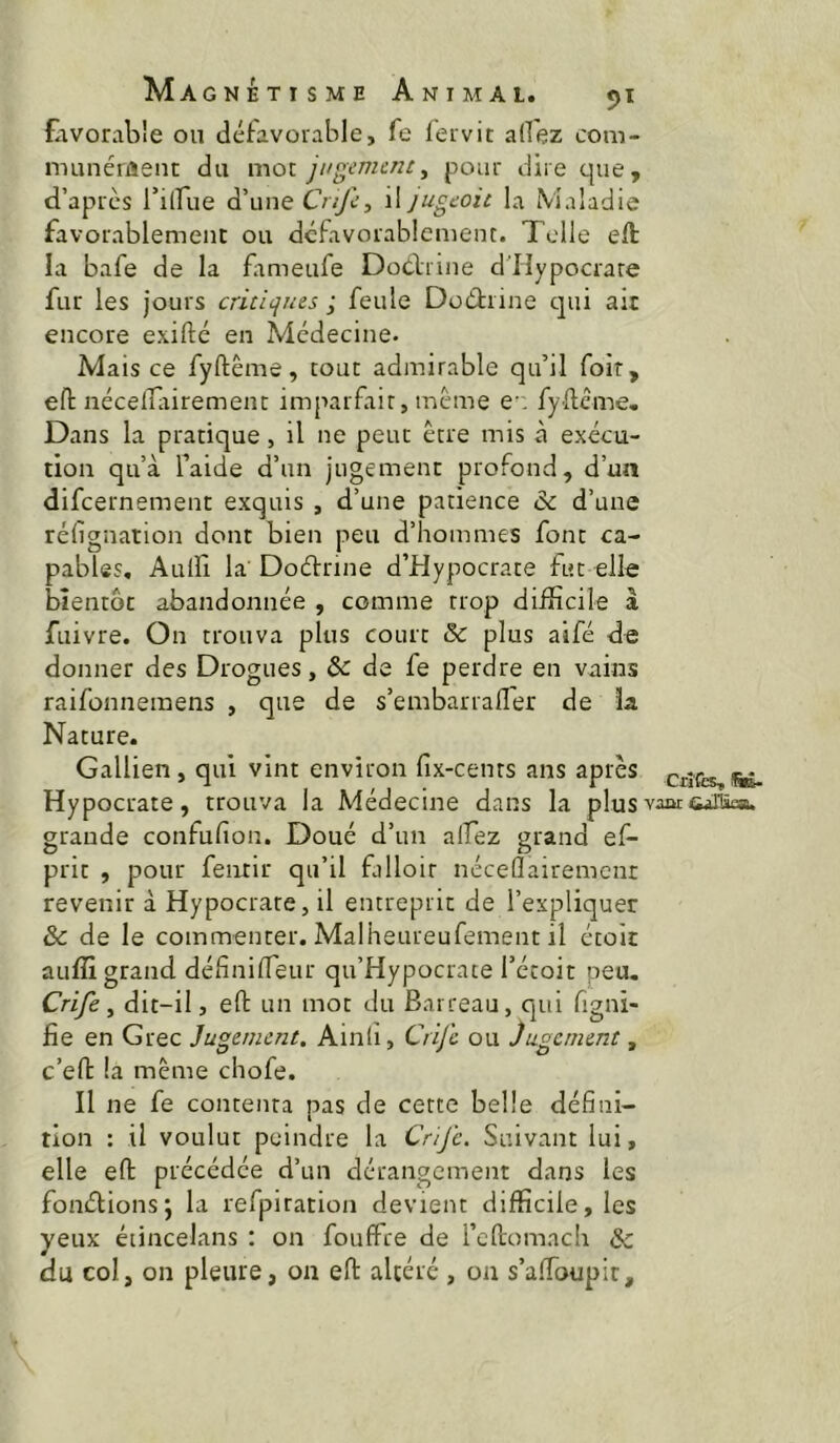 favorable ou défavorable, fe fervit allez com- munéiiïeiit du mot jugement^ pour dire que, d’apres l’ilfue d’une Ov/ù’, \\jugcoic la Maladie favorablemenc ou dcfavorablcment. Toile eft la bafe de la fitmeufe DoClrine d’Iîypocrare fur les jours critiqms ; feule Doéliine qui ait encore exifté en Médecine- Mais ce fyftême, tout admirable qu’il foir, efl: nécelTiiiremenc imparfait, meme e fydeme. Dans la pratique, il ne peut être mis à exécu- tion qu’à faide d’un jugement profond, d’un difeernement exquis , d’une patience & d’une réfignation dont bien peu d’hommes font ca- pables, Aulfi la Dodrine d’Hypocrate fut elle bientôt abandonnée , comme trop difficile à fuivre. On trouva plus court 5c plus aifé de donner des Drogues, & de fe perdre en vains raifonnemens , que de s’embarraller de la Nature. Gallien, qui vint environ fix-cents ans après cxîtœ,!». Hypocrate, trouva la Médecine dans la plus vaar Giiica. grande confufion. Doué d’un alfez grand ef- prit , pour fenrir qu’il filloir nécelîairemcnt revenir à Hypocrate, il entreprit de l’expliquer & de le commenter. Malheureufement il étoic aufîî grand définilTeur qu’Hypocrate l’étoit peu. Crife ^ dit-il, eO: un mot du Barreau, qui figni- fie en Grec Jugement. Ainh, Crife ou Jugement, c’eft la même chofe. Il ne fe contenta pas de cette belle défini- tion : il voulut peindre la Cr/Jc. Suivant lui, elle eft précédée d’un dérangement dans les fonélionsj la refpiration devient difficile, les yeux éiincelans : on fouffee de rcfiomacli & du col, on pleure, on eft altéré , on s’affoupit.