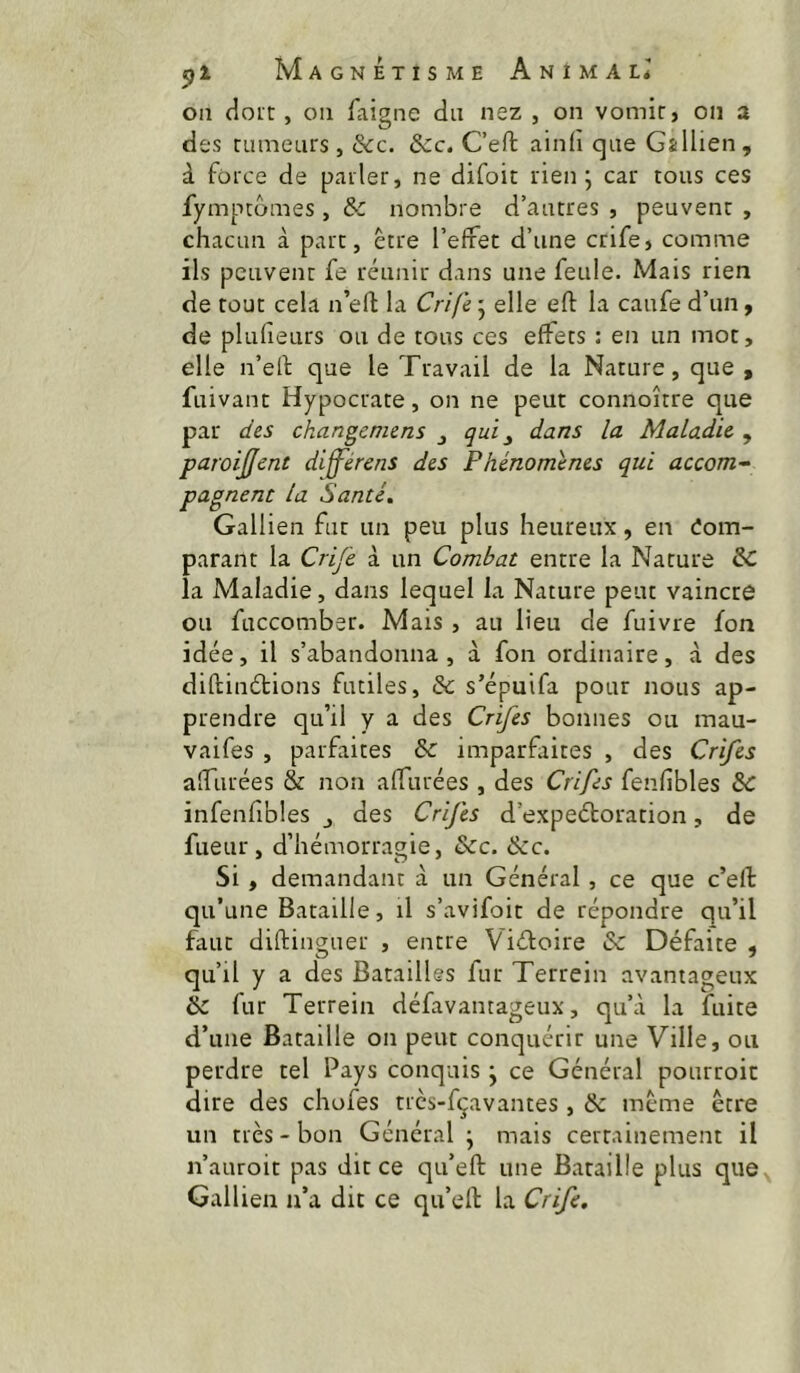 on doit, ou faigne du nez , on vomir, on a des rumeurs, &c. &c. C’eft ain(i que Gallien, à force de parler, ne difoit rien ^ car tous ces fympcômes , & nombre d’autres , peuvent , chacun à part, être l’effet d’une crife, comme ils peuvent fe réunir dans une feule. Mais rien de tout cela n’eft la Crife 5 elle eft la caufe d’un, de plufieurs ou de tous ces effets : en un mot, elle n’elf que le Travail de la Nature, que , fuivant Hypocrate, on ne peut connoître que par des changeniens ^ qui ^ dans la Maladie , paroijjcnt diff^érens des Phénomènes qui accom^ pagnent la Santé. Gallien fut un peu plus heureux, en Com- parant la Crife à un Combat entre la Nature & la Maladie, dans lequel la Nature peut vaincre ou fuccomber. Mais , au lieu de fuivre fon idée, il s’abandonna , à fon ordinaire, à des diftinétions futiles, & s’épuifa pour nous ap- prendre qu’il y a des Crifes bonnes ou mau- vaifes , parfaites & imparfaites , des Crifes affûtées & non affûtées , des Crifes fenfibles & infeniibles des Crifes d’expeétoration, de fueur, d’hémorragie, &c. &c. Si, demandant à un Général, ce que c’eft qu’une Bataille, il s’avifoit de répondre qu’il faut diftinguer , entre Viéfoire & Défaite , qu’il y a des Batailles fur Terrein avantageux & fur Terrein défavanrageux, qu’à la fuite d’une Bataille on peut conquérir une Ville, ou perdre tel Pays conquis j ce Général pourroit dire des chofes trcs-fçavantes , & même être un très-bon Général j mais certainement il n’auroit pas dit ce qu’eft une Bataille plus que Gallien n’a dit ce qu’eft la Crife.