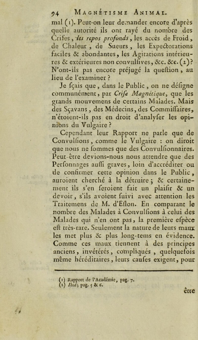 mal (i). Peut-on leur demander encore d’après quelle autorité ils ont rayé du nombre des CrileSjVw repos profonds ^\qs accès de Froid, de Chaleur , de Sueurs , les Expectorations faciles & abondantes, les Agitations intérieu- res & extérieures non convulfives, &c. &c. (z)? N’ont-ils pas encore préjugé la queftion , au lieu de l’examiner ? Je fçais que, dans le Public , on ne défigne communément, par Crife Magnétique^ que les grands mouvemens de certains Malades. Mais des Sçavans, des Médecins, des CommilTaires, n*étoient-ils pas en droit d’analyfer les opi- nions du Vulgaire? Cependant leur Rapport ne parle que de Convulfions, comme le Vulgaire : on diroic que nous ne fommes que des Convuldonnaires. Peut-être devions-nous nous attendre que des Perfonnages aulTi graves, loin d’accréditer ou de confirm.er cette opinion dans le Public, auroient cherché à la détruire j & certaine- ment ils s’en feroient fait un plaifir & un devoir, s’ils avoient fuivi avec attention les Traitemens de M. d’Eflon. En comparant le nombre des Malades à Convulfions à celui des Malades qui n’en ont pas, la première efpèce eft très-rare. Seulement la nature de leurs maux les mec plus & plus long-tems en évidence. Comme ces maux tiennent à des principes anciens, invétérés, compliqués , quelquefois même héréditaires, leurs caufes exigent, pour ccie il) Rapport de l’Académie, pag. 7. 1) Ibid-, pag. J & S.