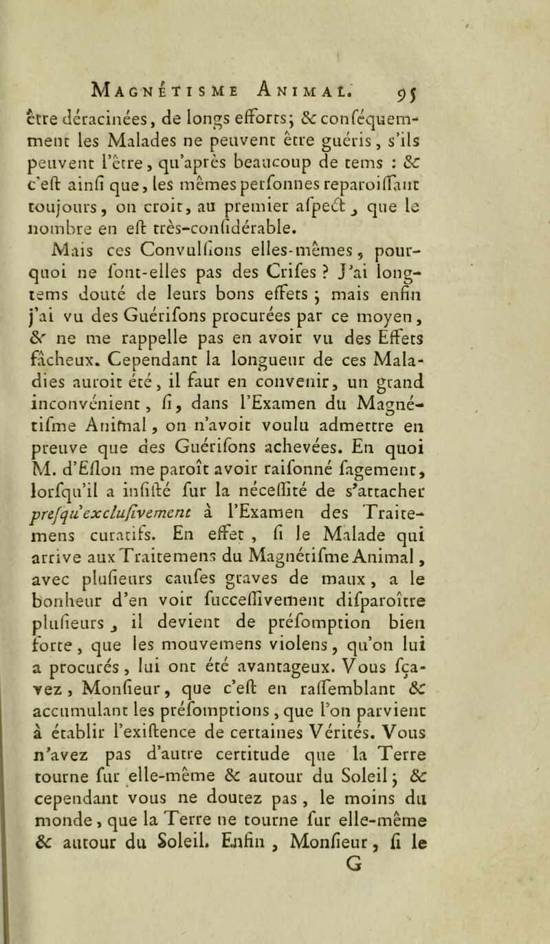 erre déracinées, de longs efforts; & conféquem- mène les Malades ne peuvent être guéris, s’ils peuvent l’être, qu’aprês beaucoup de tems : 3c c’eft ainfî que, les mêmespeifonnesreparoiffanc toujours, on croit, au premier afpeét ^ que le nombre en eft très-confîdérable. Mais ces Convulftons elles-mêmes, pour- quoi ne font-elles pas des Crifes ? J'ai long- rems douté de leurs bons effets ; mais enfin j’ai vu des Guérifons procurées par ce moyen, &r ne me rappelle pas en avoir vu des Effets fâcheux. Cependant la longueur de ces Mala- dies auroit été, il faut en convenir, un grand inconvénient, fi, dans l’Examen du Magné- tlfme Anifnal, on n’avoic voulu admettre en preuve que des Guérifons achevées. En quoi M. d’Ëflon me paroît avoir raifonné fagemenr, lorfqu’il a infillé fur la nécefîîté de s’attacher prefquexclufivement à l’Examen des Traite- mens curants. En effet , fi le Malade qui arrive aux Traite mens du Magnétifme Animal, avec plufieurs caufes graves de maux, a le bonheur d’en voir fuccefîivement difparoître plufieurs j il devient de préfomption bien îorte, que les mouvemens violens, qu’on lui a procurés, lui ont été avantageux. Vous fça- yez, Monfîeur, que c’efl: en raffemblanc &C accumulant les préfomptions, que l’on parvient à établir l’exiftence de certaines Vérités. Vous n’avez pas d’autre certitude que la Terre tourne fur elle-même & autour du Soleil ; & cependant vous ne doutez pas , le moins du monde, que la Terre ne tourne fur elle-même autour du Soleil. Ejifin , Monfîeur, fi le G