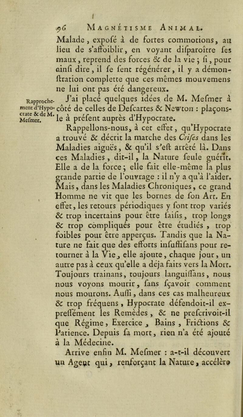 Malade J expofé à de foires commotions, an lieu de s'aftoiblii, en voyant dilparoîcre fes maux, reprend des forces & de la vie \ Ci, pour ûinlî dire, il fe feue régénérer, il y a démon- ftration completce que ces mêmes mouvemens ne lui ont pas été dangereux. Rapproche- J’^i placé quelques idées de M. Mefmer à mentd’Hypo. côté de cellcs de Defeartes & Newton : plaçons- crate ôedeM. I \ >r \ j>rj Mefmer. 1© ^ prêtent auprès d nypocrate. Rappelions-nous, à cet effet, qu’Hypocrate a trouvé & décrit la marche des Crifes dans les Maladies aiguës, & qu’il s’efl; arrêté là. Dans ces Maladies , dit-il, la Nature feule guérît. Elle a de la force; elle fait elle-même la plus grande partie de l’ouvrage : il n’y a qu’à l’aider. Mais, dans les Maladies Chroniques, ce grand Homme ne vit que les bornes de fon Art. En effet, les retours périodiques y font trop variés & trop incertains pour être l’aifis, trop longs & trop compliqués pour être étudiés , trop foibles pour être apperçus. Tandis que la Na- ture ne fait que des efforts infufiifans pour re- tourner à la Vie J elle ajoute, chaque jour, un autre pas à ceux qu’elle a déjà faits vers la Mort. Toujours trainans, toujours languiflans, nous nous voyons mourir, fans fçavoir comment nous mourons. Aulîi, dans ces cas malheureux & trop fréquens, Hypocrate défendoit-il ex- preffément les Remèdes , & ne prefcrivoit-il que Régime, Exercice j Bains , Friétions & Patience. Depuis fa mort, rien n’a été ajouté à la Médecine. Arrive enfin M. Mefmer : a-t-il découvert un Agent qui, renforçant la Nature > accélère