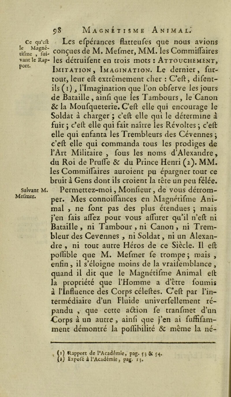 Ce qu’cft le Magné- tifme , fui- vaut le Rap- port. Suivant M. Mefmer. 98 Magnétisme Animal.' Les erpérances flatteufes que nous avions ' conçues de M. Mefmer, MM. les CommifTaires ■ les détruifent en trois mors : Attouchement, Imitation, Imagination. Le dernier, fur- toLic, leur efl: extrêmement clier : C’eft, difent- ils (i) J l’Imagination que l’on obferve les jours de Bataille , ainfi que les Tambours, le Canon & la Moufqueterie. C’eft elle qui encourage le Soldat à charger ; c’eft elle qui le détermine à fuir ; c’eft elle qui fait naître les Révoltes j c’eft elle qui enfanta les Trembleurs des Cévennes j c’eft elle qui commanda tous les prodiges de l’Art Militaire , fous les noms d’Alexandre, du Roi de Prufle & du Prince Henri (2). MM. les Commiftaires auroient pu épargner tour ce bruit à Gens dont ils croient la tête un peu félée. Permettez-moi, Monfieur, de vous détrom- per. Mes connoirtances en ÎVlagnétifme Ani- mal , ne font pas des plus étendues j mais j’en fais aftez pour vous aftiirer qu’il n’eft ni Bataille, ni Tambour , ni Canon, ni Trem- bleur des Cevennes , ni Soldat, ni un Alexan- dre , ni tout autre Héros de ce Siècle. Il eft podible que M. Mefmer fe trompe ; mais , enfin , il s’éloigne moins de la vraifemblance , quand il dit que le Magnétifme Animal eft la propriété que l’Homme a d’être fournis à l’Influence des Corps céleftes. C’eft par l’in- termédiaire d’un Fluide univerfellement ré- pandu , que cette aétion fe tranfmet d’un Corps à un autre, ainfi que j’en ai fuffifam- ment démontré la poflibilité & même la né- , (i) Rapport de l’Académie, pag. J3 34.