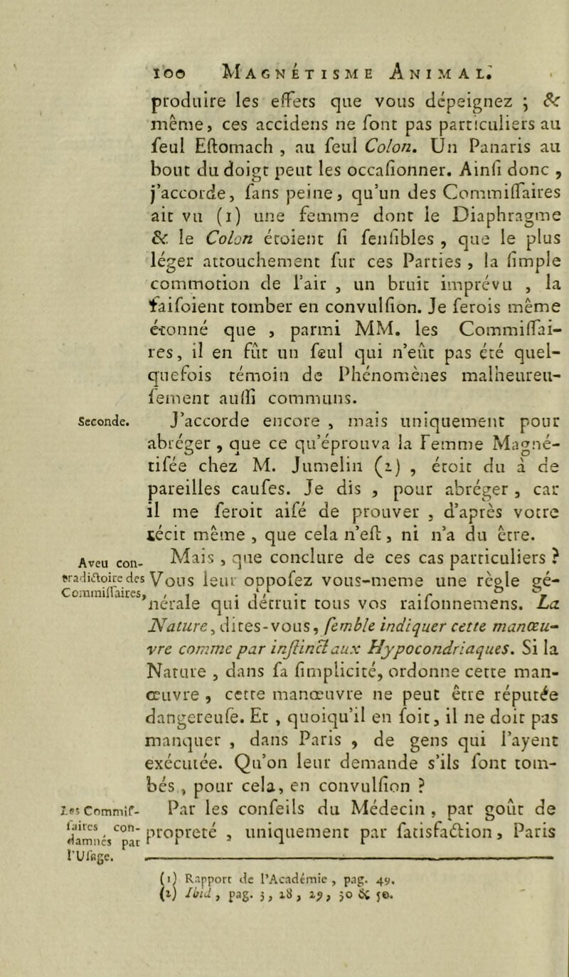 produire les effets que vous dépeignez j &: même, ces accidens ne font pas particuliers au feul Eftomach , au feul Colon. Un Panaris au bout du doigt peut les occafionner. Ainlî donc , j’accorde, fans peine, qu’un des Cominilfaires ait vu (i) une femme dont le Diaphragme & le Colon écûient fi fenlibles , que le plus léger attouchement fur ces Parties , la fimple commotion de l’air , un bruit imprévu , la faifoient tomber en convulfion. Je ferois même étonné que , parmi MM. les Commilfai- res, il en fût un feul qui n’eût pas été quel- quefois témoin de Phénomènes malheureu- lement aulfi communs. Seconde. J’accorde encore , mais uniquement pour abréger , que ce qu’éprouva la Femnie Magné- tifée chez M. Jumelin (z) , étoit du à de pareilles caufes. Je dis , pour abréger , car il me feroit aifé de prouver , d’après votre iécit même , que cela n’efi;, ni n’a du être. Aveu con- Mais, que conclure de ces cas particuliers ? fiadiftoicedes Vous leur oopofez voLis-meme une règle gé- Commmaires, , , . ° r ncrale qui détruit tous vos railonnemens. La Nature^ dites-vous, fcmble indiquer cette manœu~ vre comme par injHncîaux Hypocondriaques. Si la Nature , dans fa fimplicité, ordonne cette man- œuvre , cette manœuvre ne peut être réputée dangereufè. Et , quoiqu’il en foit, il ne doit pas manquer , dans Paris , de gens qui Payent exécutée. Qu’on leur demande s’ils font tom- bés , pour cela, en convulfion ? les Commît- Par les confeils du Médecin, par goût de propreté , uniquement par facisfaélion, Paris rui'fige, ■