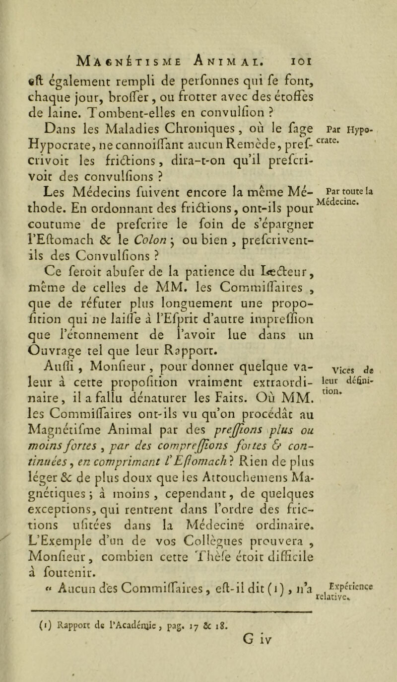 eft également rempli de perfonnes qui fe font, chaque jour, broflTer, ou frotter avec des étoffes de laine. Tombent-elles en convulfion ? Dans les Maladies Chroniques, où le fage Hypocrate, neconnoiffant aucun Remède, pref- crivoit les frictions, dira-t-on qu’il prefcri- voit des convulfions ? Les Médecins fuivent encore la meme Mé- thode. En ordonnant des frièlions, ont-ils pour coutume de prefcrire le foin de s’épargner l’Eftomach & le Colon • ou bien , prefcrivent- ils des Convulfions ? Ce feroit abufer de la patience du Leéteur, même de celles de MM. les CommilTaires , que de réfuter plus longuement une propo- fftion qui ne laifie à l’Efprit d’autre impreffion que l’étonnement de l’avoir lue dans un Ouvrage tel que leur Rapport. Aufli , Monfieur , pour donner quelque va- leur à cette propofition vraiment extraordi- naire, il a fallu dénaturer les Faits. Où MM. les Commilfaires ont-ils vu qu’on procédât au Magnétifme Animal par des prejjîons plus ou moins fortes , par des compreffîons faites & con- tinuées, en comprimant CEflomachi Rien de plus léger & de plus doux que les Attouchemens Ma- gnétiques ; à moins, cependant, de quelques exceptions, qui rentrent dans l’ordre des fric- tions ufitées dans la Médecine ordinaire. L’Exemple d’un de vos Collègues prouvera , Monfieur, combien cette Thè!e étoit difficile à foutenir. « Aucun dés Commiffaires, eft-il dit (i), ii’a (i) Rapport de l’Acadénjic, pag. 17 Ce 18. G iv Pat Hypo- crate. Par toute la Médecine. Vices de leur défini- tion. Expérience relative.