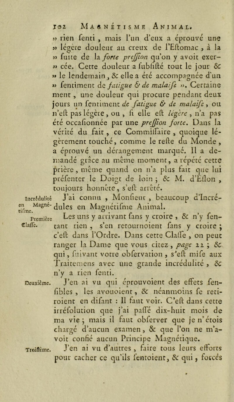 w rien fenti , mais l’im d’eux a éprouvé une » légère douleur au creux de l’Eftomac , à la 3> fuite de la /bru prejfion qu’on y avoir exer- 33 cée. Genre douleur a fublifté tour le jour & 3* le lendemain J & elle a été accompagnée d'un 33 fentiment de fatigue & de malaife >3. Certaine ment, une douleur qui procure pendant deux jours un fentiment de fatigue & de malaife ■, ou n’eft pas légère, ou , fi elle eft légère , n’a pas été occafionnée par une preffon forte. Dans la vérité du fait , ce Commilfaire , quoique lé- gèrement touché, comme le relie du Monde , a éprouvé un dérangement marque. Il a de- mandé grâce au meme moment, a répété cette prière, meme quand on n’a plus lait que lui préfenter le Doigt de loin ; & M. d’Êllon , couiours honnête, s’ed arrêté. Incrédulité J’ai coiinu , Monfieur , beaucoup d’Iiicré- «n Magne- g,-j Maffuétifme Animal. Première 7 arrivant fans y croire , & n y fen- ciaflè. tant rien , s’en retournoient fans y croire j c’ell dans l’Ordre. Dans cette Claire , on peut ranger la Dame que vous citez, page ii ; 6c qui, fuivant votre obfervation , s^’ell mife aux Traitemens avec une grande incrédulité , dc n’y a rien fenti. Deuxième. J’eu ai VU qui éprouvoient des effets fen- fibles , les avouoienr, ik néanmoins fe reti- roient en difant : 11 faut voir. C’eft dans cette irréfolution que j’ai paiïe dix-huit mois de ma vie j mais il faut obferver que jen’étois charge d’aucun examen, & que l’on ne m’a- voit confié aucun Principe Magnétique. Troiflème. J’en ai VU d’auttes , faire tous leurs efforts pour cacher ce qu’ils fentoienr, & qui, forcés