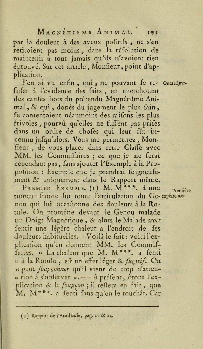 par la douleur à des aveux pofitifs , ne s’en letiioient pas moins , dans la réfolution de maintenir à tout jamais qu’ils n’avoient rien éprouvé. Sur cet article, Monfieur, point d’ap- plication. J’en ai vu enfin , qui , ne pouvant fe re- Quaaième. fufer à l’évidence des faits , en cherchoient des eau Tes hors du prétendu Magnétifme Ani- mal , & qui, doués du jugement le plus fain , fe contentoient néanmoins des raifons les plus frivoles, pourvu qu’elles ne fuflent pas prifes dans un ordre de chofes qui leur fût in- connu jufqu’alors. Vous me permettrez, Mon- feur , de vous placer dans cette Clafie avec MM. les CommilTaires j ce que je ne ferai cependant pas, fans ajouter PExemple à la Pro- polîtion : Exemple que je prendrai foigneufe- ment & uniquement dans le Rapport même. Premier Exemple, (i) M. M*^*. aune premièic tumeur froide fur toute l’articulation du Ge-expérience, nou qui lui occafionne des douleurs à la Ro- tule. On promène devant le Genou malade un Doigt Magnétique , & alors le Malade croie fentir une légère chaleur a l’endroit de fes douleurs habituelles.—Voilà le fait : voici l’ex- plication qu’en donnent MM. les Commif- faires. « La chaleur que M. a fenti « à la Rotule , eft un effet léger de fugitif. On « peut foupçonner qu’il vient de trop d’atten- » tion à s’obferver ». — A prefent, ôtons l’ex- plication & le foupçon j il refiera en fait, que M. M**’''. a fenti fans qu’on le touchât. Car