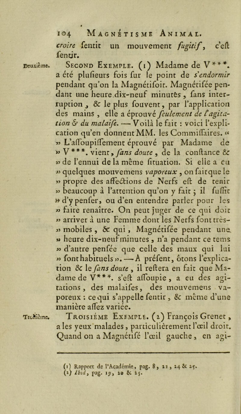 Deuiième. Trohîcine, 104 Magnétisme Animal. croire fentit un mouvement fugitifs c’eft fentjr. Second Exemple, (i) Madame de V a été plufieuts fois fur le point de s endormir pendant qu’on la Magnétifoir. Magnétifée pen- dant une heure dix-neuf minutés , fans inter- ruption J & le plus fouvent, par l’application des mains , elle a éprouvé feulement de tagita- tion 6* du malaife. — Voilà le fait : voici l’expli- cation qu’en donnent MM. les Commiflaires. « »> L’afToupifTement éprouvé par Madame de »» V***. v'xQniy fans doute , de la confiance & 35 de l’ennui de la même fituation. Si elle a eu quelques mouvemens vaporeux , on faitque le j> propre des afTeélions de Nerfs efl de tenir » beaucoup à l’attention qu’on y fait j il fufîîc wd’ypenfer, ou d’en entendre parler pour les M faire renaître. On peut juger de ce qui doit « arriver à une Femme dont les Nerfs font très- 33 mobiles , ôc qui , Magnétifée pendant une. M heure dix-neufminutes , n’a pendant ce teins >3 d’autre penfée que celle des maux qui lui 33 font habituels >3.—A préfent, otons l’explica- tion & le fans doute , il reftera en fait que Ma- dame de s’efl airoupie , a eu des agi- tations, des malaifes, des mouvemens va- poreux ; ce qui s’appelle fentir, & même d’une manière affez variée. Troisième Exemple, (z) François Grenet, aies yeux malades, particulièrement l’œil droit. Quand on a Magnétifé l’œil gauche , en agi- (0 Rapport de l’Academie, pag. 8, ii, 14SC ij.