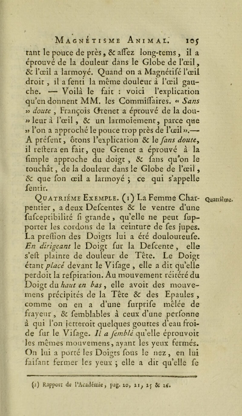 tant le pouce de près, & aflez long-tems, il a éprouvé de la douleur dans le Globe de l’oeil, & l’œil a larmoyé. Quand on a Magnétifé l’œil droit J il a fenti la meme douleur à l’œil gau- che. — Voilà le fait : voici l’explication qu’en donnent MM. les CommilTaires. « Sans j> doute , François Oienet a éprouvé de la dou- leur à l’œil , & un larmoiement, parce que 55 l’on a approché le pouce trop près de l’œil ».—- A préfent, ôrons l’explication & le fans doute, il réitéra en fait, que Grenet a éprouvé à la fimple approche du doigt , Ik. fans qu*on le touchât, de la douleur dans le Globe de l’œil, & que fon œil a larmoyé j ce qui s’appelle fentir. Quatrième Exemple, (i) La Femme Char- Quamtmc, pentier, a deux Defcentes & le ventre d’une fufceptibilité fi grande, qu’elle ne peut fup- porter les cordons de la ceinture de fes jupes. La prefiion des Doigts lui a été douloureufe. En dirigeant le Doigt fur la Defcente, elle s’efi; plainte de douleur de Tête. Le Doigt étant placé devant le Vifage , elle a dit qu’elle perdoit la refpiracion. Au mouvement réitéré du Doigt du haut en bas, elle avoir des mouve- mens précipités de la Tête & des Epaules , comme on en a d’une furprife mêlée de frayeur , & femblables à ceux d’une perfonne à qui l’on jetteroit quelques gouttes d’eau froi- de fur le Vifage. Il a Jèmblé q^ixqWq éprouvoit les mêmes mouvemens, ayant les yeux fermés. On lui a porté les Doigts fous le nez, en lui faifant fermer les yeux ; elle a dit qu’elle fe (1) Rappott de l’Académie, pag. lo, ij 5c