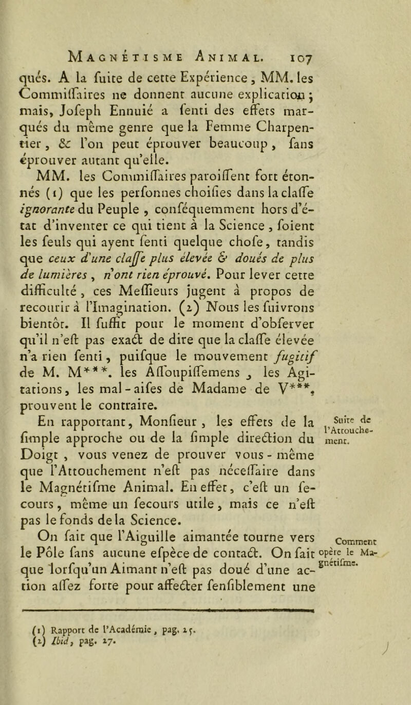 qués. A la fuite de cette Expérience , MM. les Commilfaires ne donnent aucune explication ; mais, Jofepli Ennuié a (enti des effets mar- qués du même genre que la Femme Charpen- tier , & l’on peut éprouver beaucoup , fans éprouver autant qu’elle. MM. les Commilfaires paroilTent fort éton- nés (i) que les perfonnes choifies danslaclalTe ignorante, du Peuple , conféquemmenc hors d’é- tat d’inventer ce qui tient à la Science , foient les feuls qui ayent fenti quelque chofe, tandis que ceux d'une clajfe plus élevée & doués de plus de lumi'eres , nont rien éprouvé. Pour lever cette difficulté , ces Meffieurs jugent à propos de recourir à l’Imagination. (2) Nous les fuivrons bientôt. Il fuffit pour le moment d’obferver qu’il n’eft pas exaét de dire que laclalTe élevée n’a rien fenti, puifque le mouvem.ent fugitif de M. les Afloupilfemens j les Agi- tations, les mal-aifes de Madame de V***, prouvent le contraire. En rapportant, Monlieur , les effets de la fimple approche ou de la f mple direélion du Doigt, vous venez de prouver vous-même que l’Attouchement n’eft pas néceffaire dans le Magnétifme Animal. En effet, c’eft un fe- cours, même un fecours utile, mais ce n’eft pas le fonds delà Science. On fait que l’Aiguille aimantée tourne vers le Pôle fans aucune efpèce de contaét. On fait que lorfqu’un Aimant n’eft pas doué d’une ac- tion affez forte pour affeéler fenfiblement une Suite de l’Attouche- ment. Comment opère le Ma- gnétifme. (i) Rapport de l’Académie, pag. ly. (i) Ibid, pag. 17.