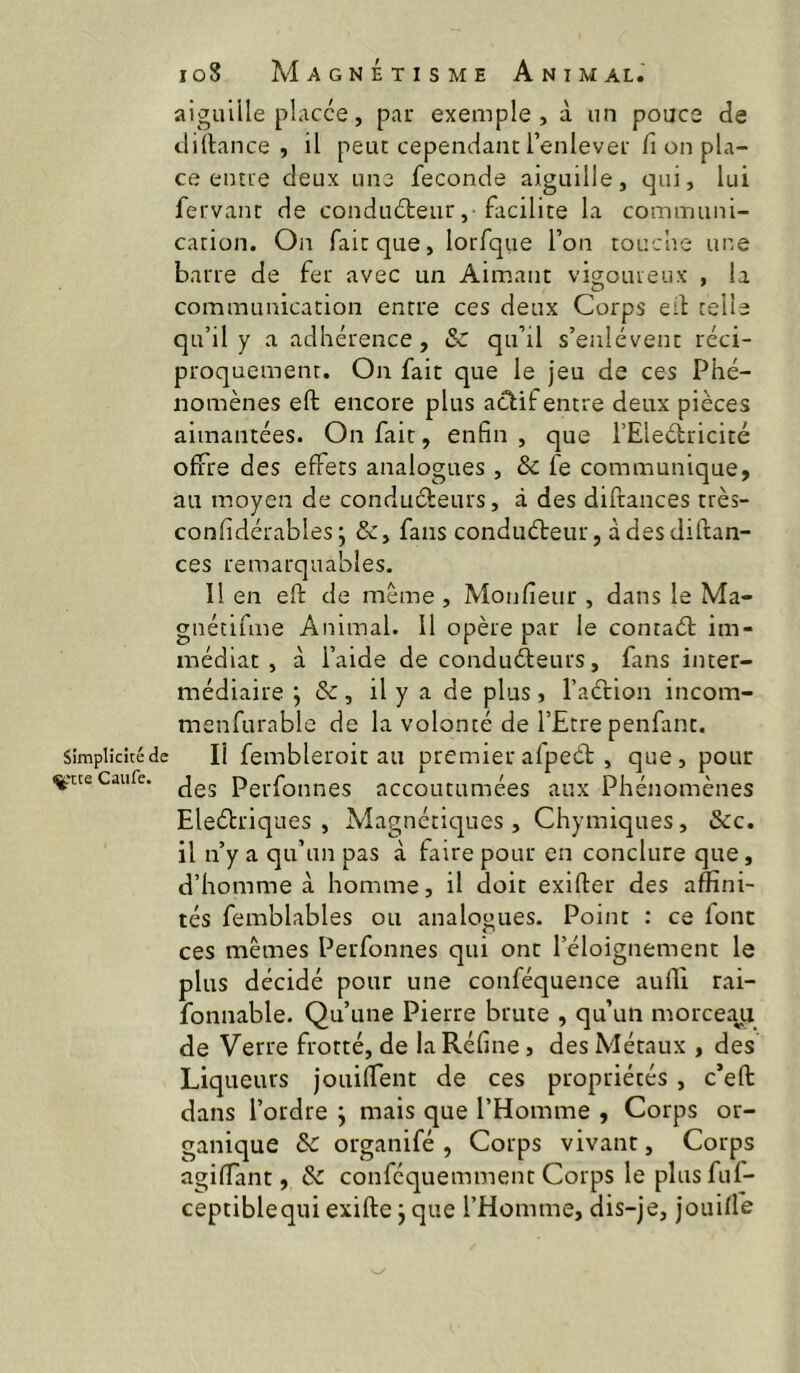 aiguille placée, par exemple, à un pouce de diltance , il peut cependant l’enlever fi on pla- ce entre deux une fécondé aiguille, qui, lui fervant de conduéteur , ■ facilite la communi- cation. On fait que, lorfque l’on touche une barre de fer avec un Aimant vigoureux , la communication entre ces deux Corps eil telle qu’il y a adhérence, Sz qu’il s’enlèvent réci- proquement. On fait que le jeu de ces Phé- nomènes eft encore plus aclif entre deux pièces aimantées. On fait, enfin , que l’Eleétricité offre des effets analogues , & fe communique, au moyen de conducteurs, à des difrances très- confidérables j &, fans conduéteur, à des diftan- ces remarquables. Il en eft de même, Monfieur , dans le Ma- gnécifme Animal. Il opère par le contaét im- médiat , à l’aide de condu(fteurs, fans inter- médiaire ; & , il y a de plus , l’aétion incom- menfurable de la volonté de l’Etre penfant. Simplicité de l! fembletoit au premier afpeét, que, pour ^'tteCaufe. Perfoiines accoutumées aux Phénomènes Eleélriques , Magnétiques, Chymiques, &c. il n’y a qu’un pas à faire pour en conclure que, d’homme à homme, il doit exifter des affini- tés femblables ou analogues. Point : ce four ces memes Perfonnes qui ont l’éloignement le plus décidé pour une conféquence aufli rai- fonnable. Qu’une Pierre brute , qu’un morceaji de Verre frotté, de la Réfine, des Métaux , des Liqueurs jouiffent de ces propriétés , c’eft dans l’ordre j mais que l’Homme , Corps or- ganique Sc organifé , Corps vivant, Corps agiffant, & conféquemment Corps leplusfuf- ceptiblequi exifte j que l’Homme, dis-je, jouiffe