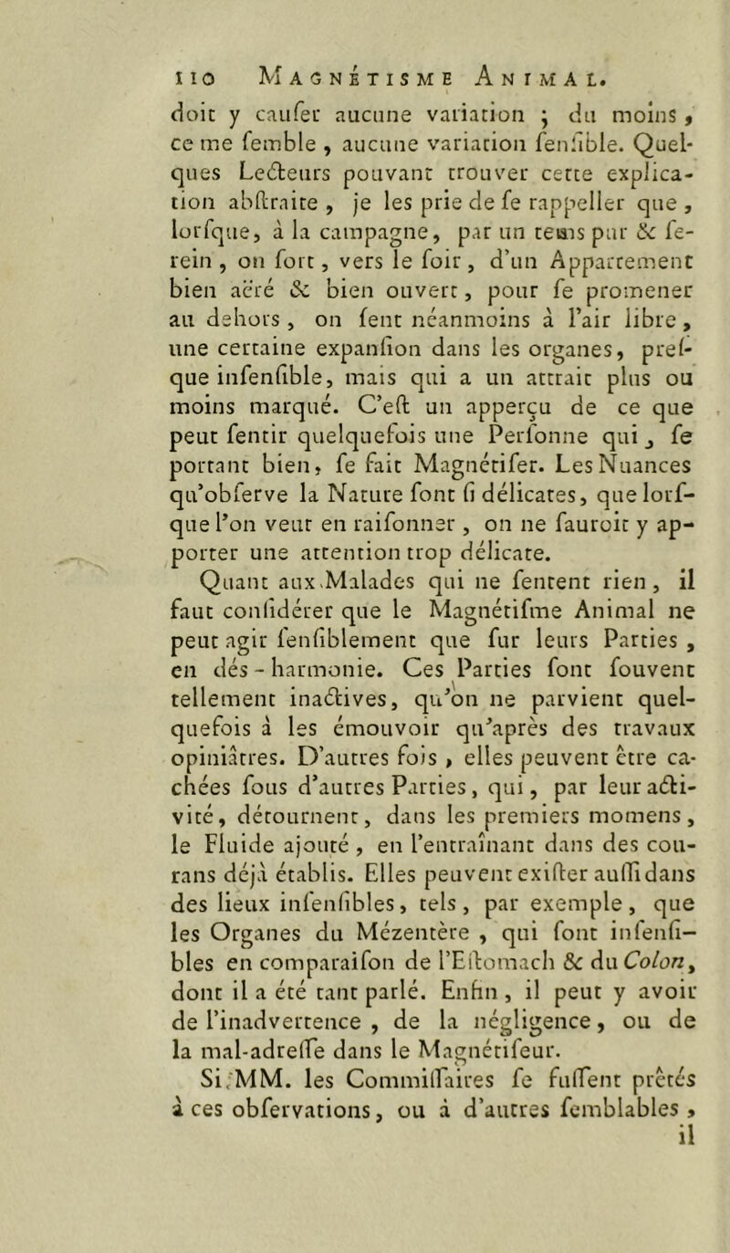 doit y caufet aucune variation ; du moins, ce me femble , aucune variation fenfible. Quel- ques Ledleurs pouvant trouver cette explica- tion abftrnite , je les prie de fe rappeller que, lorfque, à la campagne, par un teiais par & fe- rein , on fort, vers le foir, d’un Appartement bien acré Sc bien ouvert, pour fe promener au dehors , on fent néanmoins à l’air libre , une certaine expanhon dans les organes, prel- que infenfible, mais qui a un attrait plus ou moins marqué. C’eft un apperçu de ce que peut fentir quelquetois une Perfonne qui j fe portant bien, fe fait Magnétifer. Les Nuances qu’oblerve la Nature font (i délicates, que lorf- que l’on veut en raifonner, on ne fauroit y ap- porter une attention trop délicate. Quant aux.Malades qui ne fentent rien, il faut confidérer que le Magnétifme Animal ne peut agir fenfiblement que fur leurs Parties, en dés - harmonie. Ces Parties font fouvenc tellement inaétives, qu’on ne parvient quel- quefois à les émouvoir qu’après des travaux opiniâtres. D’autres fois , elles peuvent être ca- chées fous d’autres Parties, qui, par leur aéti- vité, détournent, dans les premiers momens, le Fluide ajouté , en l’entraînant dans des cou- rans déjà établis. Elles peuvent exifter aulTidans des lieux infenlibles, tels, par exemple, que les Organes du Mézentère , qui font inlenfi- bles en comparaifon de l’Edomach 8c du Colon^ dont il a été tant parlé. Enhn , il peut y avoir de l’inadvertence , de la négligence, ou de la mal-adrelfe dans le Magnétifeur. Si;MM. les Commilfaires fe fulTent prêtés à ces obfervations, ou à d’autres femblables , il