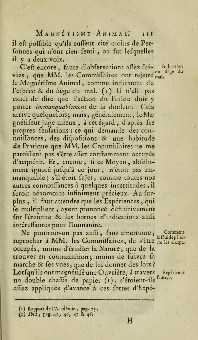 î! eft polîîble qu’ils eulTent cité moins de Per- fonnes qui n’ont tien fenti , ou fur lefqiielles il y a deux voix. C’eft encore, faute d’obfervations adez fii-^ indîcatîon vies , que MM. les Commilfaires ont rejecté ^ le Magiiétifine Animal, comme indicateur de l’efpèce & du (lége du mal. (i) Il n’eft pas exaéb de dire que l’aétion du Fluide doit y porter immanquablement de la douleur. Cela arrive quelquefois; mais, généralement, leMa* gnéiifeur Juge mieux , à cet égard , d’après fes propres fenfations : ce qui demande des con- noiüances, des dilpofitions &: une habitude de Pratique que MM. les CommifTaires ne me paroident pas s’ètre aflTez conftamment occupés d’acquérir. Et, encore , fi ce Moyen , abfolu- ment ignoré jufqu’à ce jour, n’étoit pas inv manquable; s’il étoit fujet, comme toutes nos autres connoifiances à quelques incertitudes , il feroit néanmoins infiniment précieux. Au fur- plus , il faut attendre que les Expériences , qui fe multiplient, ayent prononcé définitivement fur l’étendue & les bornes d’indications aulîi intérelTantes pour l’humanité. Ne pourroit-on pas aufii, fans amertume, reprocher à MM. les Cominifiaires, de s’ctre tiJks cwps! occupés, moins d’étudier la Nature, que de la trouver en contradiélion ; moins de fuivre fa marche & fes vues, que de lui donner des loix ? Lorfqu’ils ont magnétifé une Ouvrière, à travers Expérience un double chaflis de papier (i), s’étoient-ils afiez appliqués d’avance à ces fortes d’Expé- (i) Rapport de l’Académie , pag. 13. (1) Ibid y pag. 4j, 46, 47 & 48, H