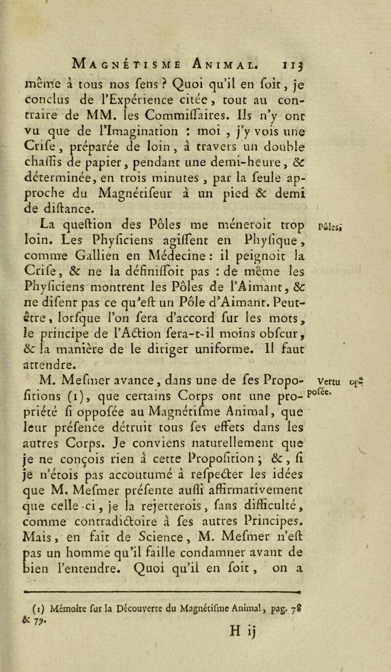 même à tous nos fens ? Quoi qu’il en foit, je conclus de l’Expérieuce citée, tout au con- traire de MM. les CommilTaires. Ils n’y ont vu que de rimagination : moi , j’y vois une Crife, préparée de loin , à travers un double chaiîis de papier, pendant une demi-heure, & déterminée, en trois minutes , par la feule ap- proche du Magnécifeur à un pied ôc demi de diftance. ' La queftion des Pôles me méneroit trop pûies,' loin. Les Phyficiens agilfent en Phylîque, comme Gallien en Médecine : il peignoir la Crife, & ne la définilToit pas : de meme les Phyficiens montrent les Pôles de l’Aimant, & ne difenr pas ce qu’efi: un Pôle d’Aimant. Peut- etre, lorfque l’on fera d’accord fur les mots, le principe de l’AéHon fera-t-il moins obfcur, &c la manière de le diriger uniforme. Il faut attendre. M. Mefiiter avance, dans une de fes Propo- vertu fitions (i), que certains Corps ont une pro- priété fi oppofée au Magnétifme Animal, que leur préfence détruit tous fes effets dans les autres Corps. Je conviens naturellement que je ne conçois rien à cette Propofition ; &, fî je n’étois pas accoutumé à refpeéter les idées que M. Mefmer préfente aufli affirmativement que celle-ci, je la rejetterois, fans difficulté, comme contradiéfoire à fes autres Principes. Mais, en fait de Science, M. Mefmer n’efl pas un homme qu’il faille condamner avant de bien l’entendre. Quoi qu’il en foit, on a (i) Mémoire fur la Découverte du Magnétifme Animal, pag. 78