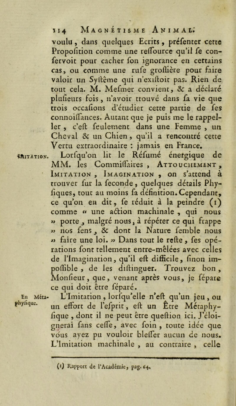 iUtlTATION. En Méta- phylique. Î14 Magnétisme Animal.' voulu, dans quelques Ecrits, prcfenter cette Propofition comme une relTource qu’il fe con- fervoit pour cacher fon ignorance en certains cas, ou comme une rufe grolîière pour faire valoir un Syllême qui n’exiftoic pas. Rien de tout cela. M. Mefmer convient, 3c a déclaré plufieurs fois, n’avoir trouvé dans fa vie que trois occafîons d’étudier cette partie de fes connoilTances. Autant que je puis me le rappel- 1er , c’eft; feulement dans une Femme , un Cheval & un Chien, qu’il a rencontré cette Vertu extraordinaire ; jamais en France, Lorfqu’on lit le Réfumé énergique de MM. les Commidaires , Attouchement, Imitation , Imagination , on s’attend à trouver fur la fécondé, quelques détails Phy- liques, tout au moins fa définition. Cependant, ce qu’on en dit, fe réduit à la peindre (i) comme « une adion machinale , qui nous » porte J malgré nous, à répéter ce qui frappe »> nos fens, 6c dont la Nature femble nous M faire une loi. « Dans tout le rcfte, fes opé- rations font tellement entre-mêlées avec celles de l’Imagination, qu’il eft difficile, finon im- poffible , de les diftinguer. Trouvez bon, Monfieur, que, venant après vous, je fépare ce qui doit être féparé. L’Imitation , lorfqu’elle n*eft qu’un jeu , ou un effort de l’efprit, eft un Être Mctaphy- fique , dont il ne peut être queftion ici. J’éloi- gnerai fans ceffe, avec foin, toute idée que vous ayez pu vouloir bleffer aucun de nous. L’Imitation machinale , au contraire , celle