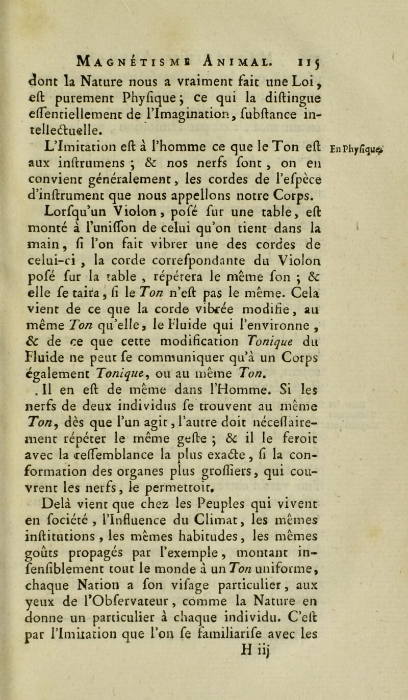 <îont la Nature nous a vraiment fait une Loi, «ft purement Phyfique j ce qui la diftingue elTentieliement de l’Imagination, fubftance in- telleéluelle. L’Imitation eft à l’homme ce que le Ton efl; EnPhy<lqu<> aux inftrumens ; & nos nerfs font , on en convient généralement, les cordes de l’efpèce d’inftrument que nous appelions notre Corps. Lorfqu’un Violon, pofé fur une table, efl: monté à TunilTon de celui qu’on tient dans la • main, fi l’on fait vibrer une des cordes de celui-ci , la corde correfpondante du Violon pofé fur la table , répétera le même fon ; 5c elle fe taira, fi le Ton n’eft pas le même. Cela vient de ce que la corde vibrée modifie, au même Ton qu’elle » le Fluide qui l’environne , 5c de ce que cette modification Tonique du Fluide ne peut fe communiquer qu’à un Corps egalement Tonique^ ou au même Ton. . Il en efl: de même dans l’Homme. Si les nerfs de deux individus fe trouvent au même To/z, dès que l’un agit, l’autre doit néceflaire- ment répéter le même gefte ; & il le feroit avec la «reflemblance la plus exaéte, fi la con- formation des organes plus groflîers, qui cou- vrent les nerfs, le permettoir. Delà vient que chez les Peuples qui vivent en fociété , l’Influence du Climat, les mêmes inftitutions , les mêmes habitudes, les mêmes goûts propagés par l’exemple, montant in- fenliblement tout le monde à wnTon uniforme, chaque Nation a fon vifage particulier, aux yeux de l’Obfervateur, comme la Nature en donne un particulier à chaque individu. C’clF par l’Imdation que l’on fe familiarife avec les