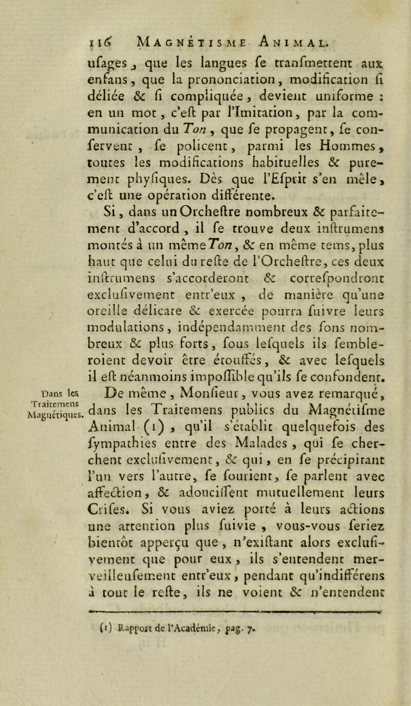 Dans 1« Traitemeiis Magnétiques, 11(3 Magnétisme Animal. ufages J que les langues fe tranfmetrent aux enfans, que la prononciation, modification fi délice & fi compliquée, devient uniforme : en un mot, c’eft par l’Imitation, par la com- munication du Ton , que fe propagent, fe con- fervenr , fe policent, parmi les Hommes, toutes les modifications habituelles & pure- ment phyfiques. Dès que l’Efpiit s’en mêle, c’ell une opération diftérente. Si, dans unOrcheftre nombreux & parfaite- ment d’accord , il fe trouve deux inftrumens montés à un même7o/i, & en même teins, plus haut que celui du refte de l’Orcheftre, ces deux inlcrumens s’accorderont & correfpondront exciufivement entr’eux , de manière qu’une oreille délicate & exercée pourra fuivre leurs modulations, indépendamment des fons nom- breux & plus forts, fous lefquels ils femble- roient devoir être étouffés, & avec lefquels il eft néanmoins impofîlble qu’ils fe confondent. De même , Monfieur, vous avez remarqué, dans les Trairemens publics du Magnéiifme Animal (i) , qu’il s’établit quelquefois des fympathies entre des Malades , qui fe cher- chent exciufivement, & qui, en fe prccipirant l’un vers l’autre, fe fouiient, fe parlent avec affection, & adoucilfent mutuellement leurs Crifes. Si vous aviez porté à leurs actions une attention plus fuivie , vous-vous feriez bientôt apperçu que , n’exiftant alors exclufi- vement c]ue pour eux , ils s’entendent mer- veilleufement entr’eux, pendant qu’indifférens à tout le relie, ils ne voient & n’entendent