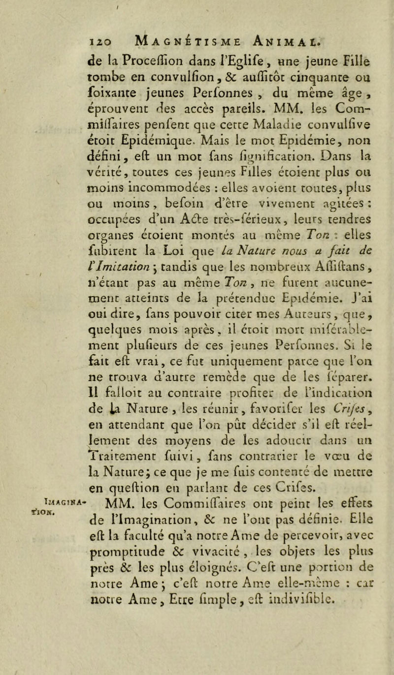 Imagina- rtON, 120 Magnétisme Animai. de la Proceffion dans l’Eglife, wne jeune Fille tombe en convuIfion,& auffitôc cinquante ou foixante jeunes Perfonnes , du meme âge , éprouvent des accès pareils. MM. les Com- milfaires penfent que cette Maladie convulfive étoit Epidémique. Mais le mot Epidémie, non défini, eft un mot fans lignification. Dans la vérité, toutes ces jeunes Filles étoient plus ou moins incommodées : elles avoient toutes, plus ou moins, befoin d’être vivement agitées ; occupées d’un Acte rrès-férieux, leurs tendres organes étoient montés au même Ton : elles fubirent la Loi que la Nature nous a fait de tImitation j tandis que les nombreux Aiîiftans , n’étant pas au même Ton , ne furent aucune- ment atteints de la prétendue Epidémie. J’ai oui dire, fans pouvoir citer mes Auteurs, que, quelques mois après, il croit mort mifétable- ment plufieurs de ces jeunes Perfonnes. Si le fait eft vrai, ce fut uniquement parce que l’on ne trouva d’autre remède que de les léparer. Il falloir au contraire profiter de l’indication de ta Nature , les réunir, favorifer les Cnjes, en attendant que l’on pût décider s’il eft réel- lement des moyens de les adoucir dans un Traitement fuivi, fans contrarier le vœu de la Nature; ce que je me fuis contenté de mettre en queftion en parlant de ces Crifes. MM. les Commiftaires ont peint les effets de l’Imagination, & ne l’ont pas définie. Elle eft la fîculté qu’a notre Ame de percevoir, avec promptitude & vivacité , les objets les plus près & les plus éloignés. C’eft une portion de notre Ame ; c’eft notre Ame elle-même : car notre Ame, Etre fimple, eft indiviliblc.