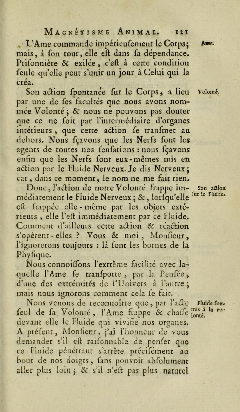 L’Ame commande impérieqfement le Corps; A*c. mais, à fon tour, elle eft dans fa dépendance. Prifonnière & exilée , c’eft à cette condition feule qu’elle peut s’unir un jour à Celui qui la créa. Son a(5bion fpontanée fur le Corps, a lieu Volomt par une de fes facultés que nous avons nom- mée Volonté; Sc nous ne pouvons pas douter que ce ne foie par l’intermédiaire d’organes intérieurs , que cette aétion fe tranfmet au dehors. Nous fçavons que les Nerfs font les agents de toutes nos fenfatioris : nous fçavons enfin que les Nerfs font eux-mêmes mis en aétion par le Fluide Nerveux. Je dis Nerveux; car, dans ce moment, le nom ne me fait rien, Doncjl’aclion de notre Volonté frappe im- Son aaîon médiarement le Fluide Nerveux ; &, lorfqu’elle eft frappée elle - même par les objets exté- rieurs , elle l’elF immédiatement par ce Fluide. Comment d’ailleurs cette aétion & réaction s’opèrent-elles ? Vous 6c moi, Monfieur, l’ignorerons toujours : là font les bornes de la Phyfique. Nous connoiflons l’extrême facilité avec la- quelle l’Ame fe tranfporte , par la Penfee, d’une des extrémités de i’ünivers à l’autre; mais nous ignorons comment cela fe fait. Nous venons de reconnoîrre que, par l’aéte FiuiHeron- feul de fa Volonté , l’Ame frappe & chalfe devant elle le Fluide qui vivifie nos organes. A préfent, Monfienr, j’ai l’honneur de vous demander s’il eft raifonnable de penfer que ce Fluide pénétrant s’arrête précifément au bout de nos doigts, fans pouvoir abfolument aller plus loin ; & s’il u’eft pas plus naturel