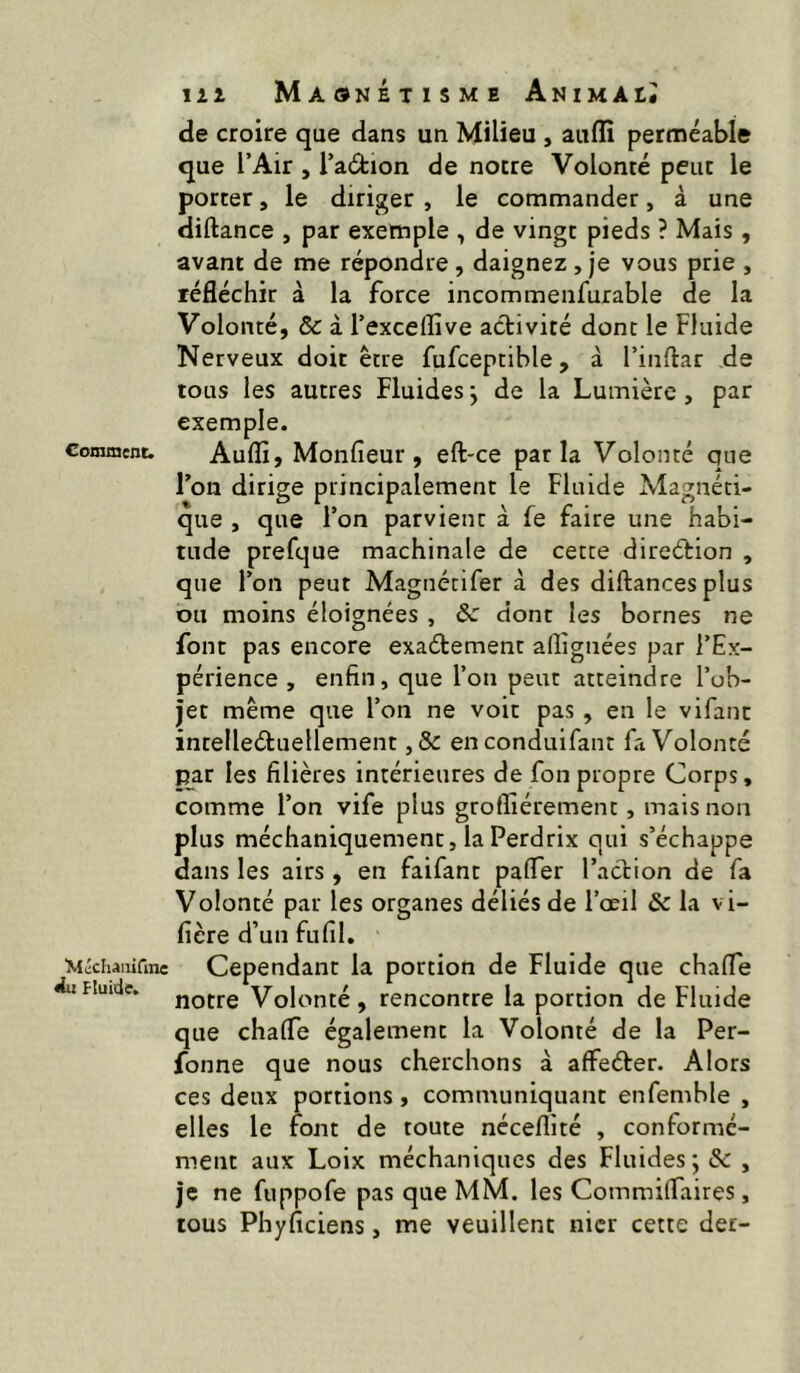 Comment. Wichaiiirmc Wu fluide. lit Maonétismb Animai* de croire que dans un Milieu , auffi perméable que l’Air , l’aâ:ion de notre Volonté peut le porter, le diriger , le commander, à une diftance , par exemple , de vingt pieds ? Mais, avant de me répondre , daignez , je vous prie , réfléchir à la force incommenfurable de la Volonté, & à l’exceflive activité donc le Fluide Nerveux doit être fufceptible, à l’inflar de tous les autres Fluides j de la Lumière, par exemple. Auflî, Monfîeur, eft-ce parla Volonté que Ton dirige principalement le Fluide Magnéti- que , que l’on parvient à fe faire une habi- tude prefque machinale de cette direétion , que l’on peut Magnétifer à des diftancesplus ou moins éloignées , & dont les bornes ne font pas encore exaétement allignées par l’Ex- périence , enfin, que l’on peut atteindre l’ob- jet même que l’on ne voit pas , en le vlfant intelledluellement ,& enconduifant fa Volonté par les filières intérieures de fonpropre Corps, comme l’on vife plus groffiérement, mais non plus méchaniquement, la Perdrix qui s’échappe dans les airs , en faifant pafler l’action de fa Volonté par les organes déliés de l’œil & la vi- fière d’un fufil. Cependant la portion de Fluide que chafle notre Volonté, rencontre la portion de Fluide que chafle également la Volonté de la Per- fonne que nous cherchons à affeéter. Alors ces deux portions, communiquant enfemble , elles le font de toute néceflité , conformé- ment aux Loix méchaniques des Fluides; & , je ne fuppofe pas que MM. les Commilfaires, tous Phyficiens, me veuillent nier cette der-