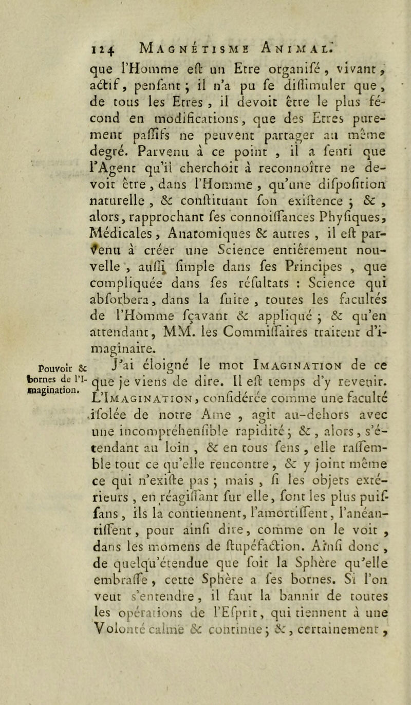 que rHomme eO: im Erre organifé , vivant, aétif, penlant ; il n’a pu fe difîimuler que, de tous les Etres , il devoit être le plus fé- cond en modifications, que des Etres pure- ment paflifs ne peuvent partager au même degré. Parvenu à ce point , il a lenti que TAgent qu’il cherchoit à reconnoître ne de- voir être, dans l’Homme, qu’une difpofition naturelle , & conftituant fon exiftence ; &c , alors, rapprochant fes connoifTances Phyfiques, Médicales , Anatomiques & autres , il eft par- venu à créer une Science entièrement nou- velle , aull^ lîmple dans fes Principes , que compliquée dans fes réfultats : Science qui abforbera, dans la fuite, toutes les facultés de l’Homme fçavant ôc appliqué j & qu’en attendant, MM. les Commiffaires traitent d’i- maginaire. Pouvoir & éloigné le mot Imagination de ce tomes de IT- q^e jg viens de dire. Il eft temps d’y revenir. magination. r j ' ' ri' L Imagination, conliderce comme une faculté ■ifolée de notre Ame , agit au-dehors avec une incomprehenlîble rapiditéj & , alors, s’é- tendant an loin , & en tous fens, elle ralfem- ble tout ce qu’elle rencontre, & y joint même ce qui n’exilte pas ; mais , Ci les o'ojers exté- rieurs , en réagidant fur elle, font les plus puif- fans, ils la contiennent, l’amortiirent, l’anéaii- tilfent, pour ainli due, comme on le voit , dans les momens de ftupéfaétion. Aî'nfi donc , de quelq’u’étendue que foit la Sphère qu’elle embraffe , cette Sphère a les bornes. Si l’on veut s’entendre, il faut la bannir de toutes les opérations de l’Efprit, qui tiennent à une Volonté calme Ôc. continue j , certainement,