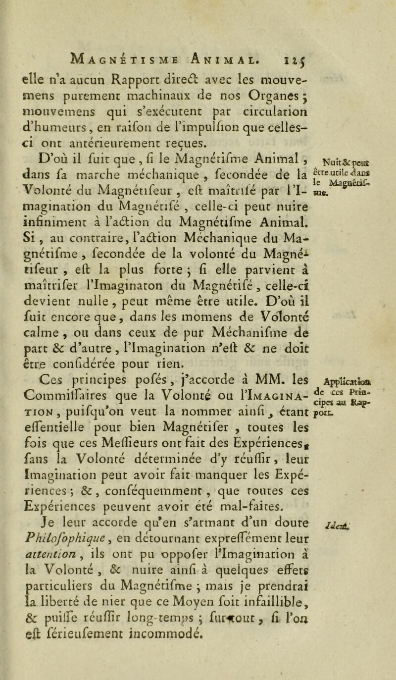 elle n ’a aucun Rapport direct avec les mouve- mens purement machinaux de nos Organes j niouvemens qui s’exécutent par circulation d’humeurs, en raifon de l’impullion que celles- ci ont antérieurement reçues. D’où il fuir que , fi le Magnétifme Animal , dans fa marche méchanique , fécondée de la Volonté du Magnétifeur , eft maîtnlé par l’I- magination du Magnétifé , celle-ci peut nuire infiniment à l’aétion du Magnétifme Animal, Si, au contraire, l’aétion Méchanique du Ma- gnétifme , fécondée de la volonté du Magné-*- tifeur , eft la plus forte j fi elle parvient à maîtrifer l’Imaginaton du Magnétifé, celle-ci devient nulle , peut même être utile. D’où il fuit encore que, dans les momens de Volonté calme , ou dans ceux de pur Méchanifme de parc & d’autre, l’Imagination n’eft & ne doit être confidérée pour rien. Ces principes pofés , j’accorde à MM. les Commillaires que la Volonté ou I’Imagina- TioN, puifqu’on veut la nommer ainfi, étant eftentielle pour bien Magnétifer , toutes les fois que ces Meilleurs ont fait des Expériencest fans la Volonté déterminée d’y réullir, leur Imagination peut avoir fait manquer les Expé- riences ; &, conféquemment, que routes ces Expériences peuvent avoir été mal-faites. Je leur accorde qu’en s’armant d’un doute Philofophique, en détournant expreftement leur attention , ils ont pu oppofer l’Imagination à la Volonté , &: nuire ainfi à quelques effets particuliers du Magnétifme \ mais je prendrai la liberté de nier que ce Moyen foit infaillible, & puilfe réuiïîr long temps ; furitout, fi l’on eft férieufement incommodé. Nuit&peist être utile .daB* le Magaédf. me. Apptlcatiatt de ces Pfia- cipesâu R>ap- pon.