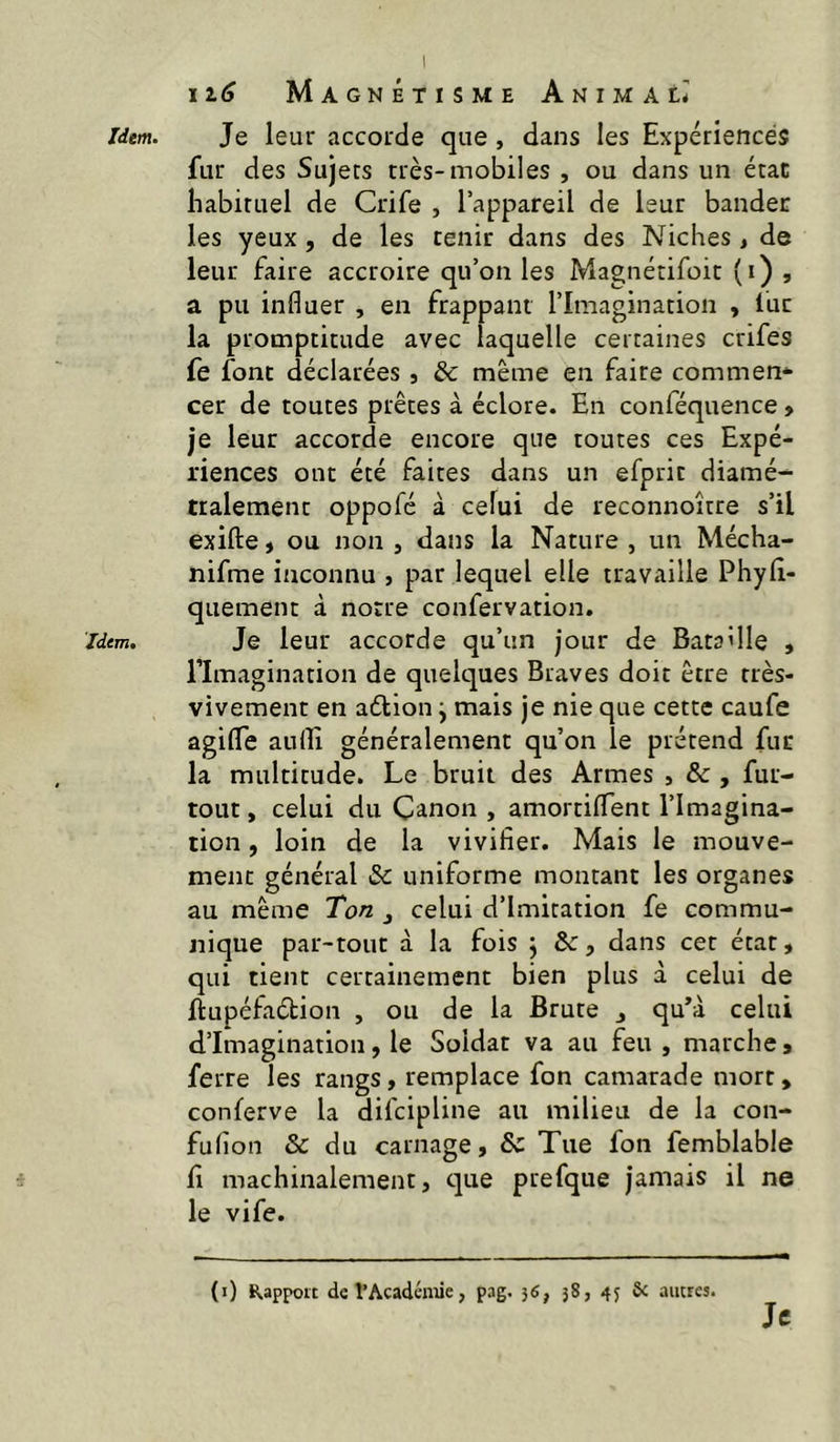 Idem, ii6 Magnétisme Animal* fur des Sujets très-mobiles , ou dans un état babiruel de Crife , l’appareil de leur bander les yeux, de les tenir dans des Niches , de leur faire accroire qu’on les Magnétifoit (i) , a pu influer , en frappant l’Imagination , lue la promptitude avec laquelle certaines crifes fe font déclarées , & même en faire commen* cer de toutes prêtes à éclore. En conféquence , je leur accorde encore que toutes ces Expé- riences ont été faites dans un efprit diamé- tralement oppofé à celui de reconnoître s’il exifte, ou non , dans la Nature , un Mécha- nifme inconnu , par lequel elle travaille Phylî- quement à notre confervation. Je leur accorde qu’un jour de Bataille , l’Imagination de quelques Braves doit être très- vivement en aétion ^ mais je nie que cette caufe agifle auflî généralement qu’on le prétend fur la multitude. Le bruit des Armes , &, fur- tout , celui du Canon , amortilTent l’Imagina- tion , loin de la vivifier. Mais le mouve- ment général & uniforme montant les organes au même Ton j celui d’imitation fe commu- nique par-tout à la fois \ te, dans cet état, qui tient certainement bien plus à celui de ftupéfaélion , ou de la Brute , quM celui d’imagination, le Soldat va au feu, marche, ferre les rangs, remplace fon camarade mort, conferve la difeipline au milieu de la con- fufion & du carnage, & Tue fon femblable fl machinalement, que prefque jamais il ne le vife. (ï) Kappoit de l’Académie, pag. 36, 38, 43 & autres. Je