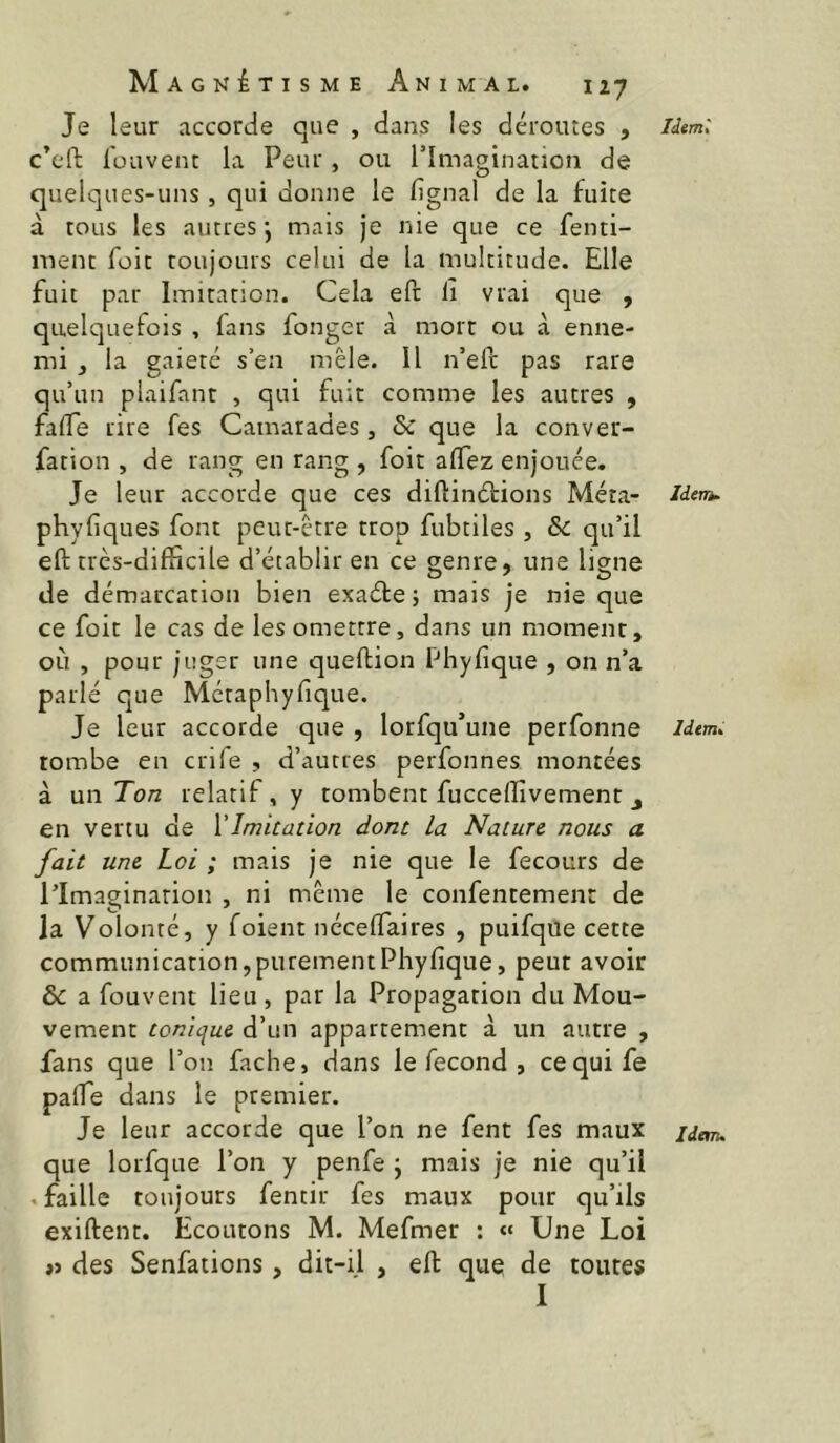 Je leur accorde que , dans les déroutes , c’eft fouvenc la Peur, ou l’Imagination de quelques-uns, qui donne le lignai de la fuite à tous les autres*, mais je nie que ce fenti- ment foie toujours celui de la multitude. Elle fuit par Imitation. Cela eft li vrai que , quelquefois , fans fonger à mort ou à enne- mi J la gaieté s’ea mêle. Il n’eft pas rare qu’un plaifant , qui fuit comme les autres , falTe rire fes Camarades, & que la conver- fation , de rang en rang , foit alTez enjouée. Je leur accorde que ces diftinétions Méta- phyfiques font peut-être trop fubtiles , & qu’il efi; très-difficile d’établir en ce genre, une ligne de démarcation bien exaéte; mais je nie que ce foit le cas de les omettre, dans un moment, où , pour juger une queftion fhyfique , on n’a parlé que Metaphyfique. Je leur accorde que , lorsqu’une perfonne tombe en crife , d’autres perfonnes montées à un Ton relatif, y tombent fucceffivement j en vertu de {'Imitation dont la Nature nous a fait une Loi ; mais je nie que le fecours de l’Imagination , ni même le confentement de la Volonté, y foient nécelfaires , puifque cette communication,purementPhyfique, peut avoir & a fouvent lieu, par la Propagation du Mou- vement tonique d’un appartement à un autre , fans que l’on fâche, dans le fécond , cequife palfe dans le premier. que lorfque l’on y penfe j mais je nie qu’il .faille toujours fentir fes maux pour qu’ils exiftent. Ecoutons M. Mefmer : « Une Loi j> des Senfations, dit-il , eft que de toutes I liinù Iden^ Idem»