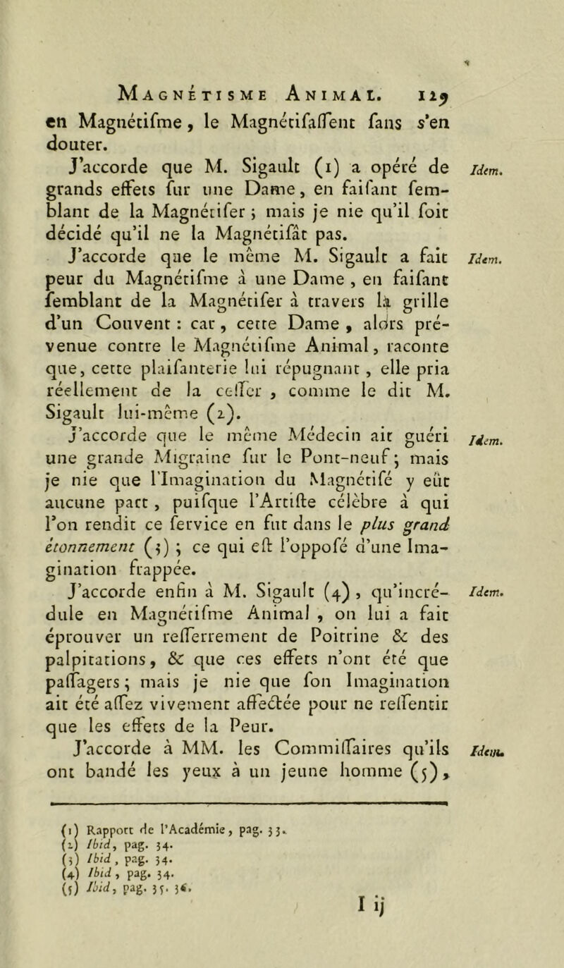 en Magnétifme, le MagnétifaflTent fans s’en clouter. J’accorde que M. Sigault (i) a opéré de grands effets fur une Dame, en faifant fem- blant de la Magnétifer ; mais je nie qu’il foie décidé qu’il ne la Magnétifât pas. J’accorde que le même M. Sigault a fait peur du Magnétifme à une Dame , en faifant ferablant de la Magnétifer à travers lüji grille d’un Couvent : car, cette Dame , aldrs pré- venue contre le Magnétifme Animal, raconte que, cette plaifanterie lui répugnant, elle pria réellement de la ctiTer , comme le dit M. Sigault lui-même (z). J’accorde que le même Médecin ait guéri une grande Migraine fur le Pont-neuf ' mais je nie que l’Imagination du Magnctifé y eût aucune part, puifque l’Artifte célèbre à qui Ton rendit ce fervice en fut dans le plus grand étonnement (5) ; ce qui eft i’oppofé d’une Ima- gination frappée. J’accorde enfin à M. Sigault (4) , qu’incré- dule en Magnétifme Animal , on lui a fait éprouver un refTerrement de Poitrine & des palpitations, & que ces effets n’ont été que palfagers ; mais je nie que fon Imagination ait été affez vivement affectée pour ne reifentit que les effets de la Peur. ont bandé les yeux à un jeune homme (5)> (i) Rnpporc l’Académie, pag. 53. (1) Ibid^ pag. 54. (3) Ibid , pag. 54. (4) Ibid , pag. 54. (î) Ibid, pag. 33. 3<, Idtm. Idem, Idim. Idem.