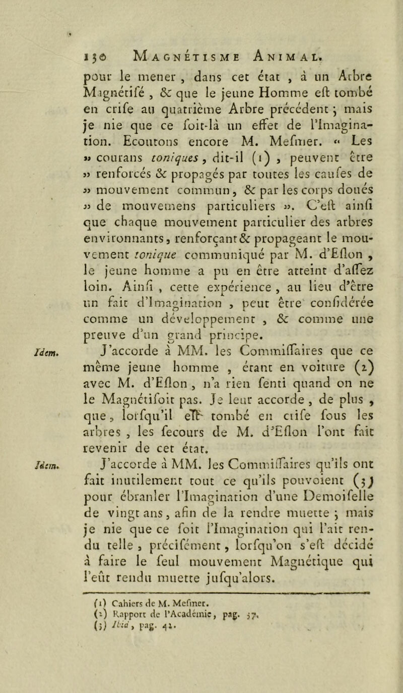 Idem. 150 Magnétisme Animal. poui’ le mener , dans cet état , à un Arbre M îgnétifé , & que le jeune Homme eft tombé en crife au quatrième Arbre précédent j mais je nie que ce foit-là un effet de l’Imagina- tion. Ecoutons encore M. Mefmer. Les M coLirans toniques, dit-il (i) , peuvent être 3) renforcés & propagés par toutes les caufes de mouvement commun, & par les corps doués 33 de mouvemens particuliers C’ell ainfî que chaque mouvement particulier des arbres environnants, renforçanr&propageant le mou- vement tonique communiqué par M. d’Eflon , le jeune homme a pu en être atteint d’afTez loin. Ainii , cette expérience , au lieu d’ètre un fait d’imagination , peut être confjclcrée comme un développement , bc comme une preuve d’un grand principe. même jeune homme , étant en voiture (z) avec M. d’Eflon , n’a rien fenti quand on ne le Magnctifoit pas. Je leur accorde , de plus , que, lorfqu’il eTt' tombé en ciife fous les arbres , les fecours de M. d^Eflon l’ont fût revenir de cet état. J’accorde à MM. les Comm.iiTaires qu’ils ont fait inutilement tout ce qu’ils pouvoient (jj pour ébranler l’Imagination d’une Demoifelle de vingt ans, afin de la rendre muette \ mais je nie que ce foit l’Imagination qui l’ait ren- du telle , précifcment, lorfqu’on s’efi; décidé à faire le feul mouvement Magnétique qui l’eût rendu muette jufqu’alors. (i) Cahiers de M. Mcfinet. (’-) Rapport de l’Acadcmic, pag. 57.