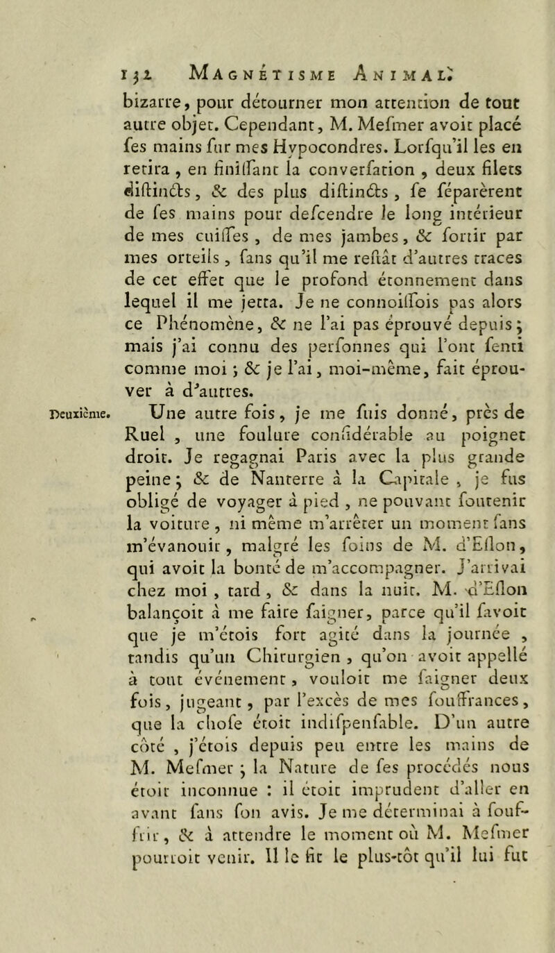 bizaiT'e, pour détourner mon attention de tout autre objet. Cependant, M. Mefmer avoir placé fes mains fur mes Hypocondres. Lorfqu’il les en retira , en finilfant la converfarion , deux filets diftinéts, Sc des plus diftinéts, fe féparèrent de fes mains pour defcendre le long intérieur de mes cuifTes , de mes jambes, & fonir par mes orteils, fans qu’il me reuât d’autres traces de cet effet que le profond étonnement dans lequel il me jetta. Je ne connoilfois pas alors ce Pliénomcne, & ne l’ai pas éprouvé depuis; mais j’ai connu des perfonnes qui l’ont fenti comme moi ; & je l’ai, moi-même, fait éprou- ver à d^autres. Une autre fois, je me fuis donné, près de Ruel , une foulure confidérable au poignet droit. Je regagnai Paris avec la plus grande peine ; & de Nanterre à la Uiprtale , je fus obligé de voyager à pied , ne pouvant foutenir la voiture , ni même m’arrêter un moment fans m’évanouir, malgré les foins de M. d’Ellon, qui avoir la bonté de m’accompagner. J’arrivai chez moi , tard , & dans la nuit. M. d’Eflon balançoit à me faire faigner, parce qu’il favoic que je m’étois fort agité dans la journée , tandis qu’un Chirurgien , qu’on avoir appellé à tout événement, vouloir me faigner deux fois, jugeant, par l’excès de mes fouffrances, que la cliofe étoit indifpenfable. D’un autre côté , j’étois depuis peu entre les mains de M. Mefmer ; la Nature de fes procédés nous étoir inconnue : il croit imprudent d’aller en avant fans fon avis. Je me déterminai à fouf- jrir, ^ à attendre le moment oti M. Mefmer