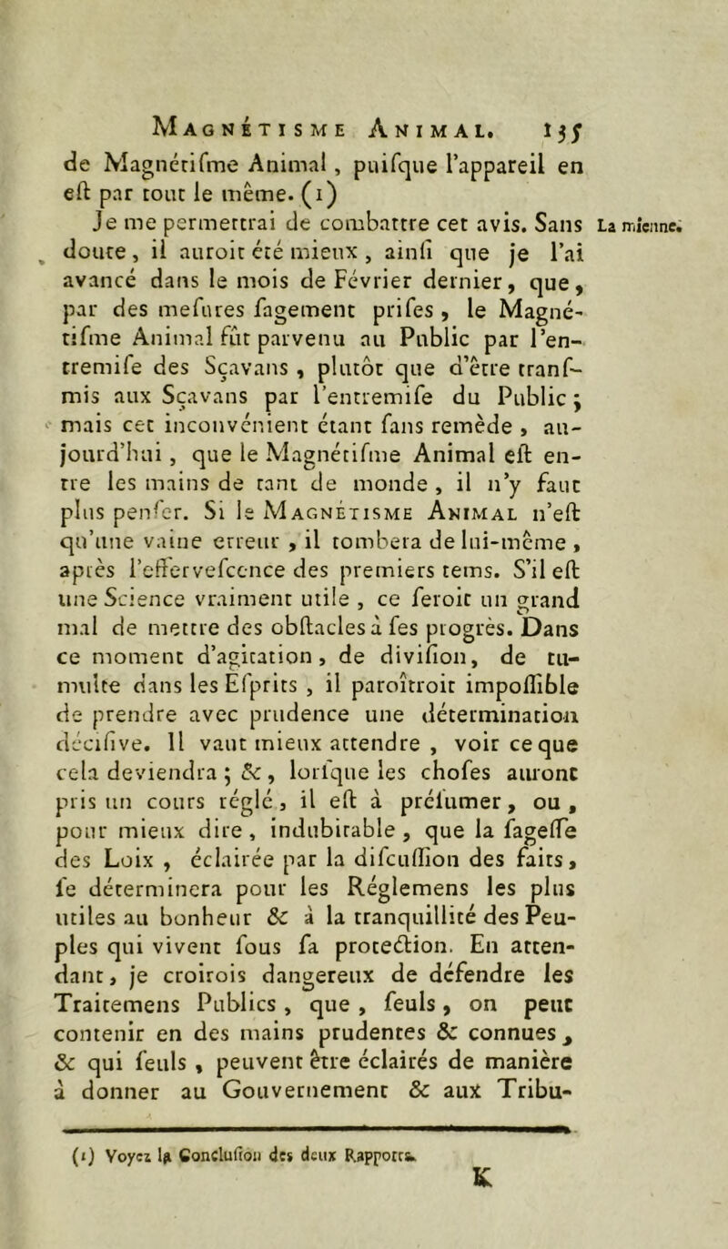 de Magnérirme Animal, puifque l’appareil en eft par tour le meme, (i) Je me permercrai de combattre cet avis. Sans Lan-iieime. , doute, il auroit été mieux , ainii que je l’ai avancé dans le mois de Février dernier, que, par des mefures fagement prifes , le Magné- tîfme Animal fut parvenu au Public par l’en- tremife des Sçavans, plutôt que d’être tranf- mis aux Sçavans par l’entremife du Public ÿ mais cet inconvénient étant fans remède , au- jourd’hui , que le Magnétifme Animal eft en- tre les mains de tant de monde , il n’y faut plus penler. Si le Magnétisme Animal n’eft qu’une vaine erreur , il tombera de lui-même , après i’eftervefccnce des premiers teins. S’il eft une Science vraiment utile , ce feroit un grand mal de mettre des obftaclesà fes progrès. Dans ce moment d’agitation, de divifion, de tu- multe dans les Efprits , il paroîtroit impolîible de prendre avec prudence une détermination décifive. Il vaut mieux attendre , voir ce que cela deviendra ; 5c , lorlque les chofes auronc pris un cours réglé, il eft à prélumer, ou , pour mieux dire, indubitable, que la fagefte des Lüix , éclairée par la difcuftion des faits, le déterminera pour les Réglemens les plus utiles au bonheur 6c à la tranquillité des Peu- ples qui vivent fous fa proteéUon. En atten- dant, je croirois dangereux de défendre les Traitemens Publics , que , feuls, on peut contenir en des mains prudentes & connues , & qui feuls , peuvent être éclairés de manière à donner au Gouvernement & aux Tribu- (t) Voyez i{i Conclufioii des deux Rapports» K