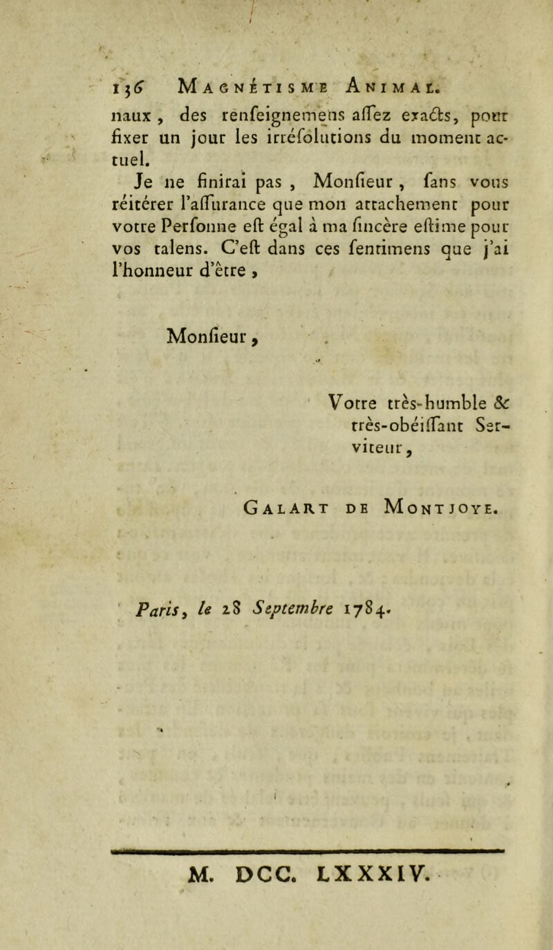 /• Magnétis me a N I m a t. naux , des renfeigneinens affez exacts, pour fixer un jour les irréldlucions du moment ac- »' tuel. Je ne finirai pas , Monfieiir , fans vous réitérer l’afliirance que mon attachement pour votre Perfonne eft égal à ma fincère eftime pour vos talens. Ceft dans ces fenrimens que j’ai l’honneur d’être > Monfieur, Votre très-humble 6c rrès-obéilfant Ser- viteur, Galart de Montjoye. ' Paris y U Septembre 1784.