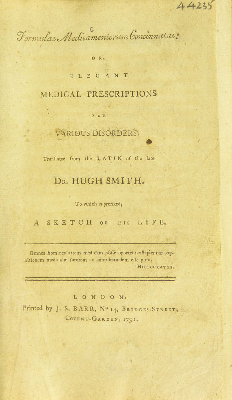 , ■ ^G(yilOV'>incvtct& * ( t O R, elegant MEDICAL PRESCRIPTIONS FOR Various disorder^ .. ^ Tranllated from the LATIN of the late \ Dr. HUGH SMITH. f To which is prefixed, A SKETCH OF HIS LIFE.,' Omnes homines arte.m medicam nofTe oportet;—Sapientiae cog- nitionem mediciiiae fororem ac contufaernalem efle puto. HiPFOCR ATM. LONDON: Printed by J. S. BARR, N® 14, Bridges-Street, Covent-Garden, 1791.