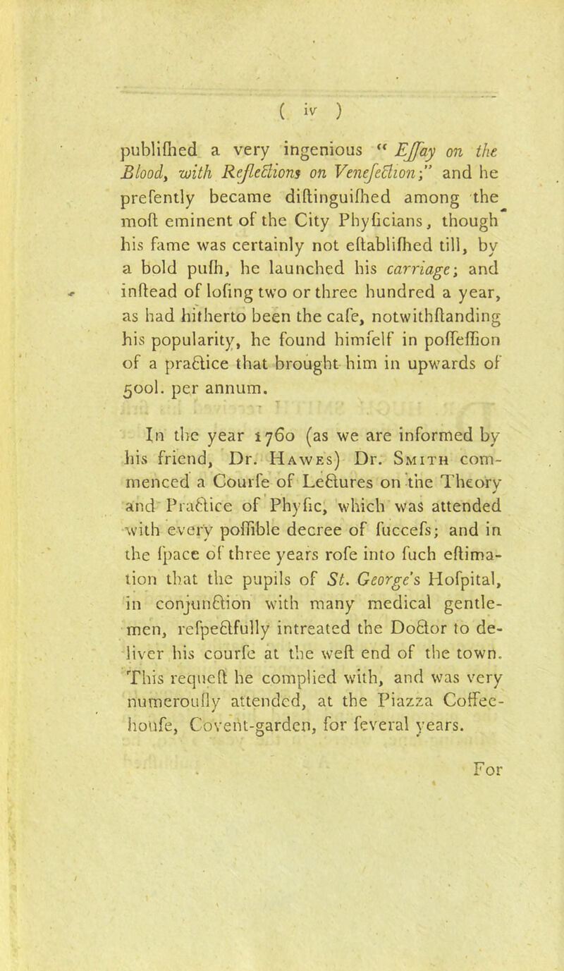 ( ) publiflied a very ingenious “ EJJ'ay on the Bloody with ReJleElions on VenefeBion-,” and he prefently became diftinguifiied among the mofl; eminent of the City Phyficians, though his fame was certainly not eftabliflied till, by a bold pulh, he launched his carriage-, and inftead of lofing two or three hundred a year, as had hitherto been the cafe, notwithftanding his popularity, he found himfelf in pofTeffion of a practice that brought him in upwards of 500I. per annum. . * In the year 1760 (as we are informed by his friend. Dr.' Hawes) Dr. Smith com- menced a Gourfe of Leftures onVne Theory and'Praftice of Phyfici 'which was attended with every poflible decree of fuccefs; and in the fpace of three years rofe into fuch eftima- lion that the pupils of St. Georges Hofpital, in conjunDion with many medical gentle- men, refpeflfully intreated the DoQor to de- liver his courfe at the weft end of the town. This requeft he complied with, and was very numeroully attended, at the Piazza Coffec- houfe, Coveht-gardcn, for feveral years. For