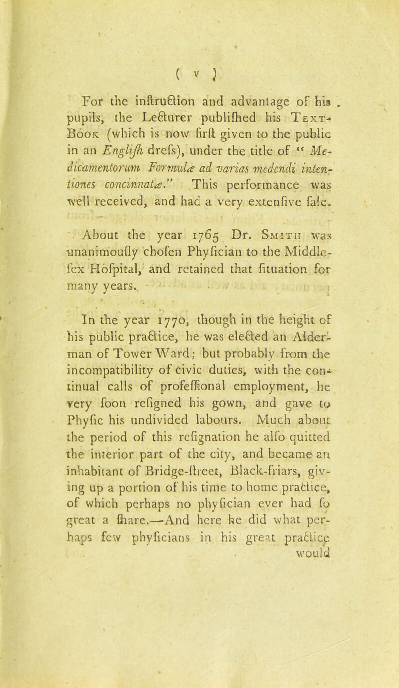 For the inftruQion and advantage of his . pupils, the Lefturer publifhed his Text- Book. (which is now firft given to the public in an Englijh drcfs), under the title of “ Me- dicamentoriim Eormula ad varias mcd-cndi inkn- iiones concinnata ” This performance was well received, and had a very extenfive fale. About the year 1765 Dr. Smith was unanimoufly chofen Phyfician to the Middle- fex Hofpital,' and retained that fituation for many years., • • . .5 j In the year 1770, though in the height of his public praQ;ice, he was elefted an Aider- man of Tower Ward; but probably from the incompatibility of civic duties, with the con- tinual calls of profeffional employment, he very foon refigned his gown, and gave to Phyfic his undivided labours. Much about the period of this rcfignation he alfo quitted the interior part of the city, and became an inhabitant of Bridge-llreet, Black-friars, giv- ing up a portion of his time to home prafciice, of which perhaps no phyfician ever had fo great a fiiare.—-And here he did what per- haps few phyficians in his great pra6ticp would