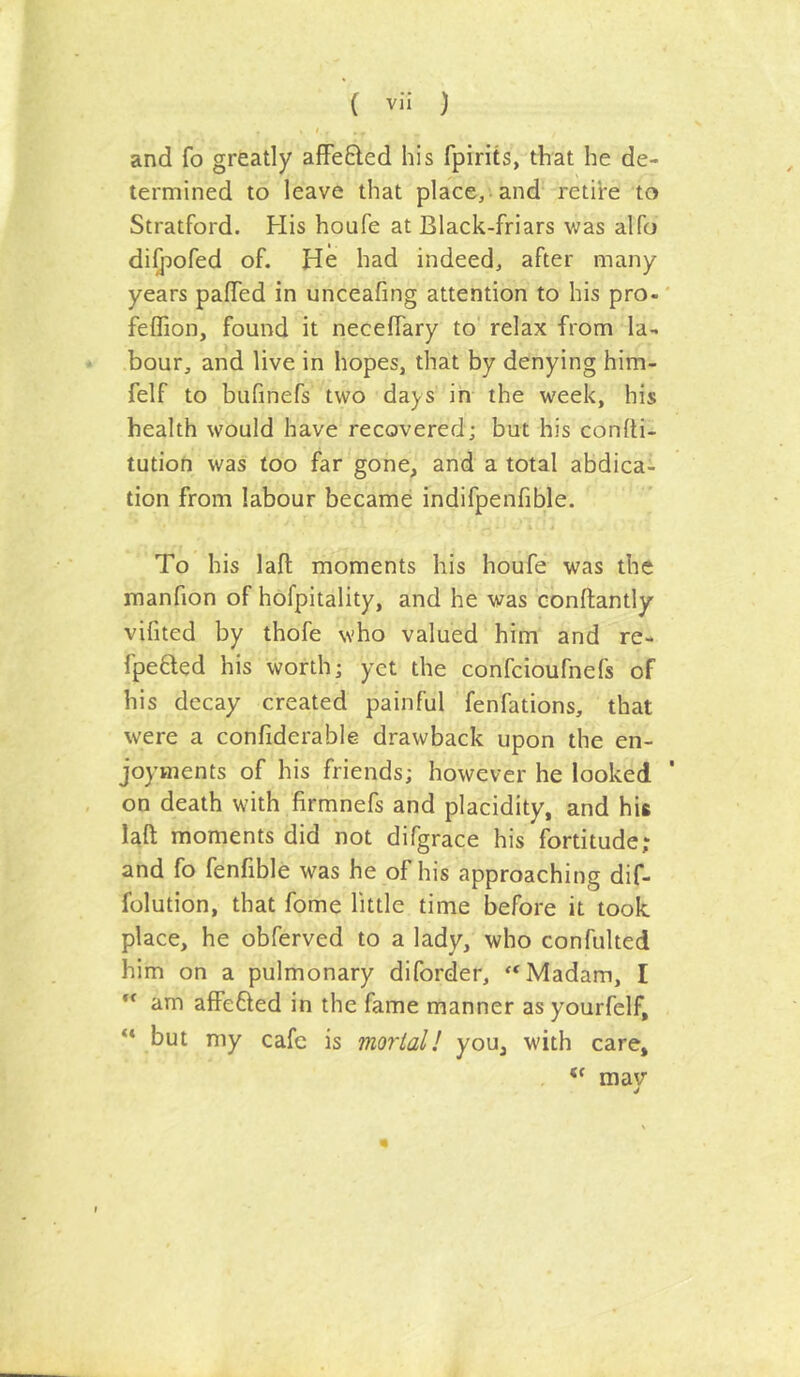 and fo greatly afFefted his fpirits, that he de- termined to leave that place, and' retii-e to Stratford. His houfe at Black-friars v;as alfo diQoofed of. He had indeed, after many years paffed in unceafing attention to his pro-' feffion, found it neceffary to relax from la- bour, and live in hopes, that by denying him- felf to bufinefs two days in the week, his health would have recovered; but his conlti- tution was too far gone, and a total abdica- tion from labour became indifpenfible. To his lafl moments his houfe was the manfion of hofpitality, and he was conftantly vifited by thofe who valued him and re- fpefted his worth; yet the confeioufnefs of his decay created painful fenfations, that were a confiderable drawback upon the en- joyments of his friends; however he looked ' on death with firmnefs and placidity, and his lafl; moments did not difgrace his fortitude; and fo fenfible was he of his approaching dif- folution, that fome little time before it took place, he obferved to a lady, who confulted him on a pulmonary diforder, “Madam, I “ am affefted in the fame manner as yourfelf, but my cafe is mortal I you, with care, , mav