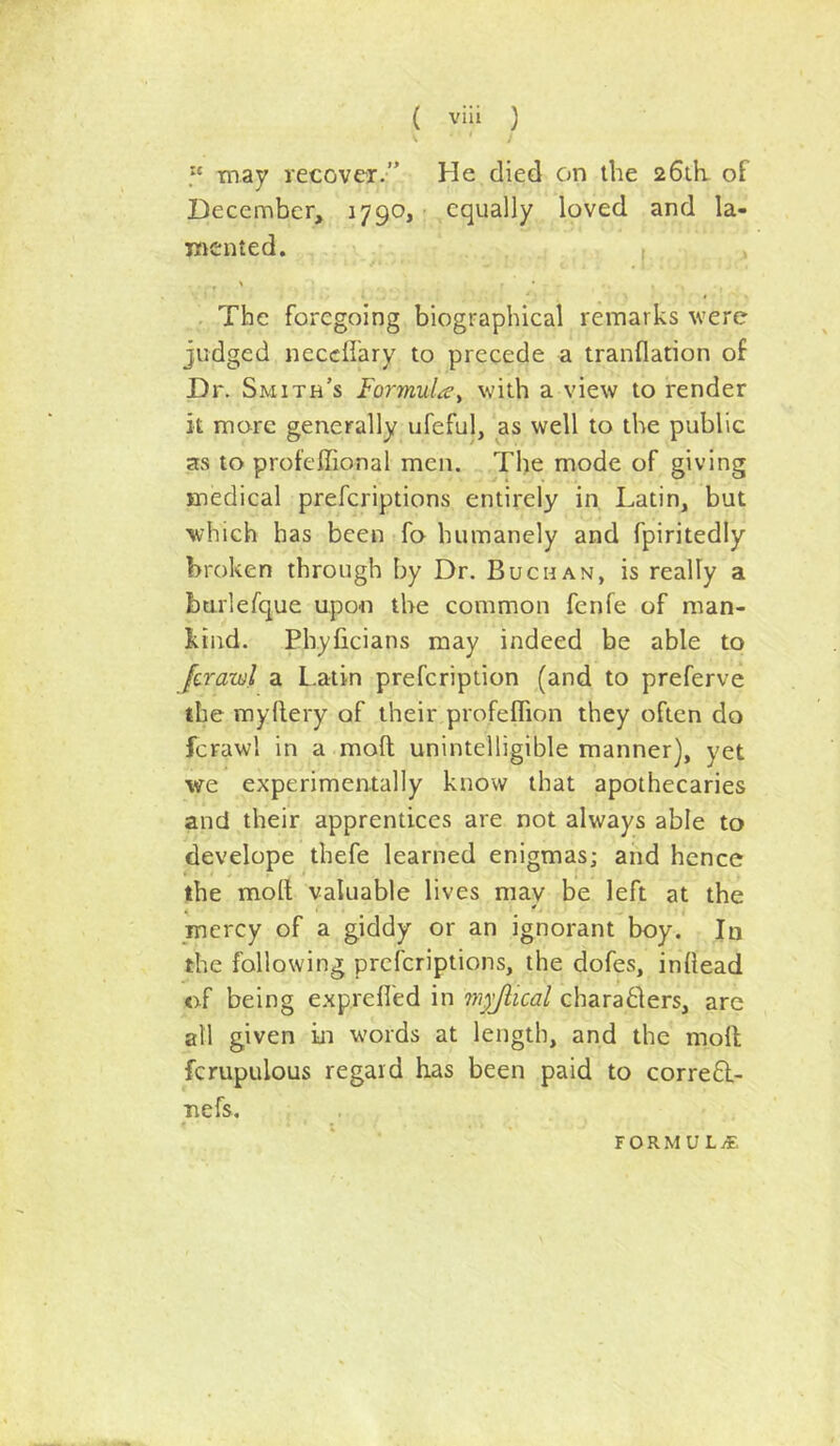 ' “ may recover.” He died on the 26th. of December, 1790,- equally loved and la- mented. I The foregoing biographical remarks were judged neccllary to precede a tranflation of Dr. Smith’s Formula^ with a view to render it more generally ufeful, as well to the public as to profeffional men. The mode of giving medical preferiptions entirely in Latin, but •which has been fo humanely and fpiritedly broken through by Dr. Buchan, is really a burlerque upon the common fenfe of man- kind. Phyficians may indeed be able to Jcrawl a Latin prefeription (and to preferve the myllery of their profeffion they often do fcrawl in a moft unintelligible manner), yet we experimentally know that apothecaries and their apprentices are not always able to develope thefe learned enigmas; and hence the moft valuable lives may be left at the mercy of a giddy or an ignorant boy. In the following preferiptions, the dofes, inftead of being exp.refled in m^Jlical chara61ers, are all given in words at length, and the moft fcrupulous regard has been paid to corre£l- ■nefs. FORMUL/E