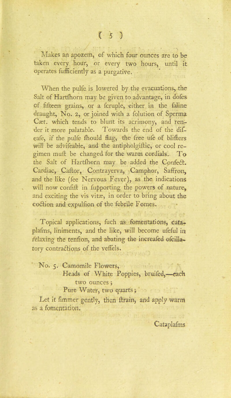 Makes an apozem, of which four ounces are to be taken every hour, or every two hours, until it operates fufficiently as a purgative. When the pulfe is lowered by the evacuations, the Salt of Hartftiorn may be given to advantage, in dofes of fifteen grains, or a fcruple, either in the faline draught, No. 2, or joined with a folution of Sperma Caet. which tends to blunt its acrimony, and ren- der it more palatable. Towards the end of the difi. eafe, if the pulfe fhould flag, the free ufe of blifters will be advifeable, and the antipholgiftic, or cool re- gimen muft be changed for the ^varm cordials. To the Salt of Hartlhorn may be added the Confedt. Cardiac, Caftor, Contrayerva, Camphor, Saffron, and the like (fee Nervous Fever), as the indications will now confift in fupporting the powers of nature, and exciting the vis vitae, in order to bring about the codfion and expulfion of the febrile Fomes. Topical applications, fuch as fomentations, caita* plafms, liniments, and the like, will become ufeful in Relaxing the tenfion, and abating the increafed ofcilla* tory contradtions of the veflels. No. 5. Camomile Flowers, Heads of White Poppies, bruifed,—each two ounces; Pure Water, two quarts; ’ • ' Let it fimmer gently, then ftrain, and apply warm as a fomentation. Cataplafms