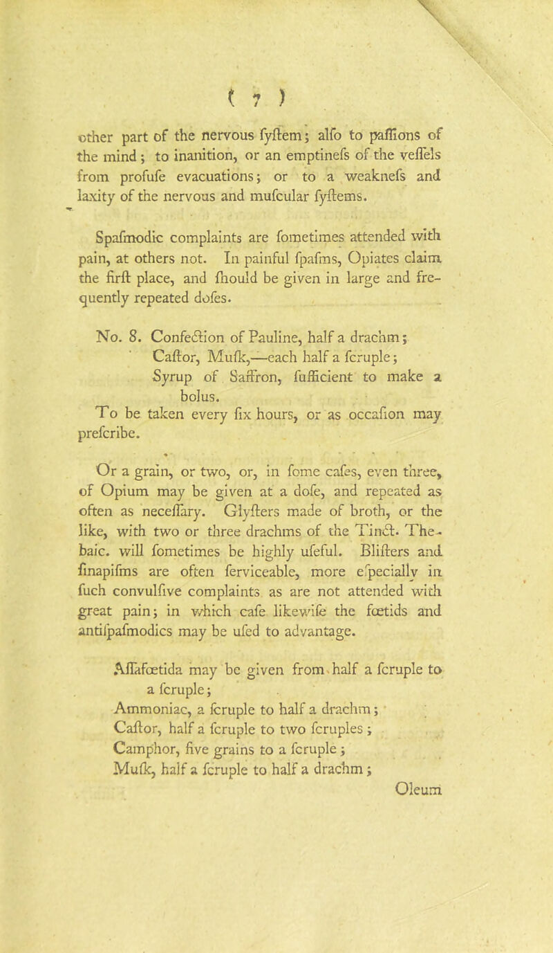 other part of the nervous fyftem; alfo to paflions of the mind ; to inanition, or an emptinefs of the veflels from profufe evacuations; or to a weaknefs and laxity of the nervous and mufcular fyftems. Spafmodic complaints are fometimes attended with pain, at others not. In painful fpafms, Opiates claim, the firft place, and fhould be given in large and fre- quently repeated dofes. No. 8. Confedlion of Pauline, half a drachm; Caftor, Mufk,—each half a fcruple; Syrup of Saffron, fufficient to make a bolus. To be taken every fix hours, or as occafion may prefer ibe. • • • » • Or a grain, or two, or, in feme cafes, even three, of Opium may be given at a dofe, and repeated as often as necelTary. Glyfters made of broth, or the like, with two or three drachms of the Tindf. The- baic. will fometimes be highly ufeful. Blifters and finapifms are often ferviceable, more erpecially in fuch convulfive complaints as are not attended with great pain; in v/hich cafe likewife the foetids and antifpafmodics may be ufed to advantage. AlTafoetida may be given from. half a fcruple to a fcruple; Ammoniac, a fcruple to half a drachm; • Caftor, half a fcruple to two fcruples ; Camphor, five grains to a fcruple ; Mufk, half a fcruple to half a drachm; Oleum