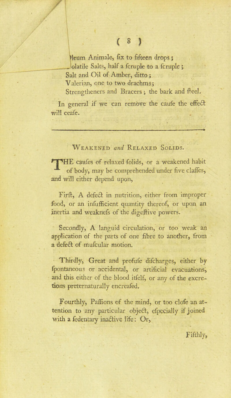 leum Animale, fix to fifteen drops; 'olatile Salts, half a fcruple to a fcruple ; Salt and Oil of Amber, ditto; Valerian, one to two drachms; Strengtheners and Bracers; the bark and fteel. In general if we can remove the caufe the effe£l will ceafe. Weakened and Relaxed Solids. ^T^HE c^ufes of relaxed folids, or a weakened habit of body, may be comprehended under five clafles, and will either depend upon, Firft, A defeat in nutrition, either from improper food, or an infufficient quantity tliereof, or upon an inertia and weaknefs of the digeftive powers. Secondly, A languid circulation, or too weak an application of the parts of one fibre to another, from ' a defe£l of mufcular motion. Thirdly, Great and profufe difcharges, either by Ipontaneous or accidental, or artificial evacuations^ and this either of the blood itfelf, or any of the excre- tions preternaturally encreafed. Fourthly, Paffions of the mind, or too clofe an at- tention to any particular object, efpecially if joined with a fedentary inactive life: Or, Fifthly,