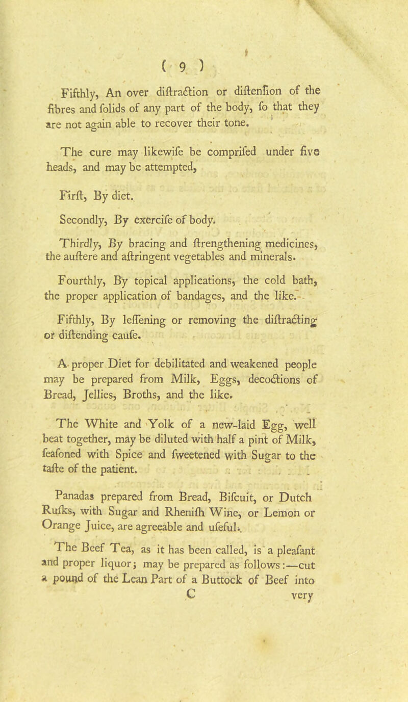 i ( 9 ) * Fifthly, An over diftra£Hon or dlftenlion of the fibres and folids of any part of the body, fo that they are not agcun able to recover their tone. ' -i The cure may like-wife be comprifed under five heads, and may be attempted, Firft, By diet. Secondly, By exercife of body. Thirdly, By bracing and ftrengthening medicines, the auftere and aftringent vegetables and minerals. Fourthly, By topical applications, the cold bath, the proper application of bandages, and the like.' Fifthly, By lefTening or removing the diftradling; or diftending caufe. A proper Diet for debilitated and weakened people may be prepared from Milk, Eggs, decodtions of Bread, Jellies, Broths, and the like. The White and 'Yolk of a new-laid Egg, well beat together, may be diluted with half a pint of Milk, feafoned with Spice and fweetened with Sugar to die tafte of the patient. . ... Panadas prepared from Bread, Bifcuit, or Dutch Rufks, with Sugar and Rhenifli Wine, or Lemon or Orange Juice, are agreeable and ufefuh. The Beef Tea, as it has been called, is'a pleafant arid proper liquorj may be prepared as follows:—cut a pound of the Lean Part of a Buttock of Beef into C very