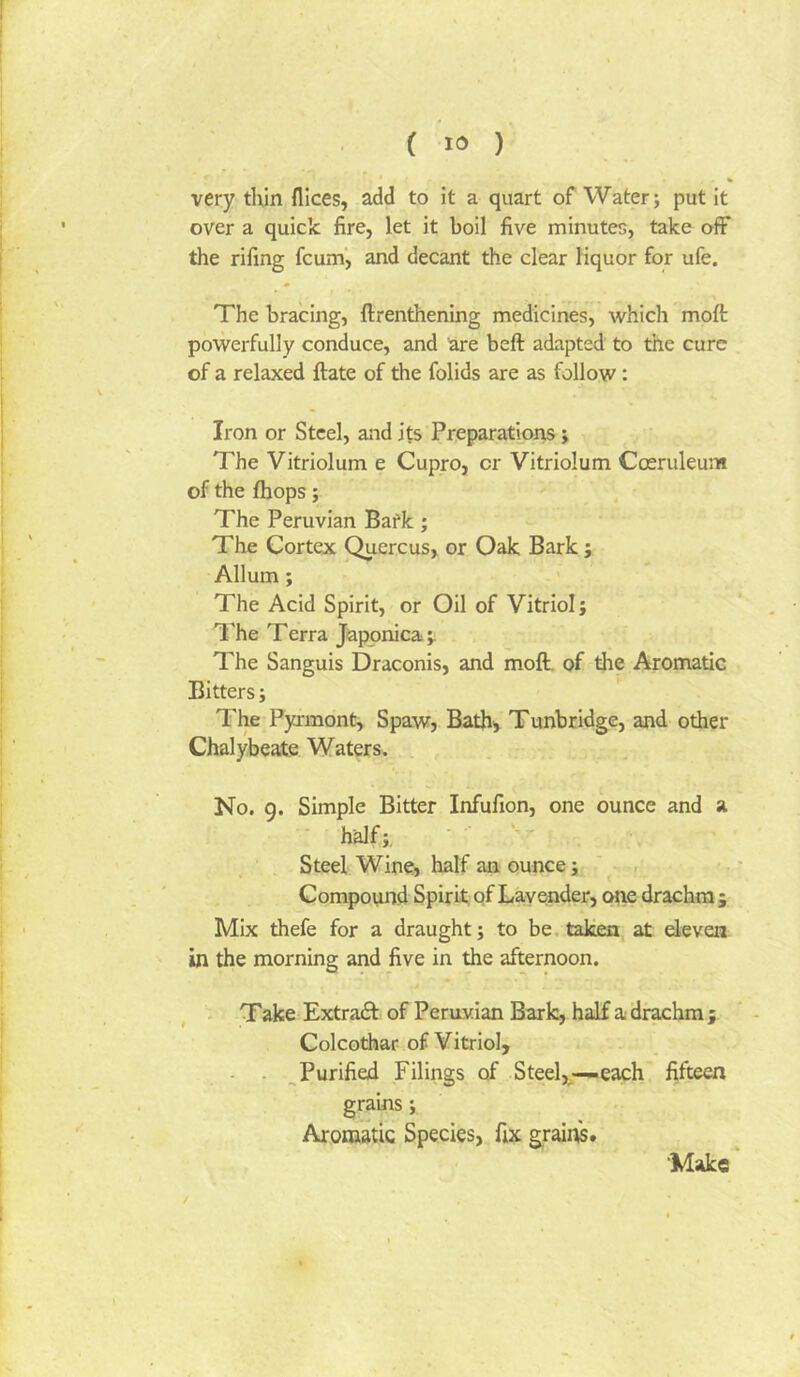 ( ) very thin flices, add to it a quart of Water; put it over a quick fire, let it boil five minutes, take off the rifing fcum’, and decant the clear liquor for ufe. The bracing, ftrenthening medicines, whicli moft powerfully conduce, and are heft adapted to the cure of a relaxed ftate of the folids are as follow: Iron or Steel, and its Preparations; The Vitriolum e Cupro, or Vitriolum Cceruleum of the fhops; The Peruvian Bafk; The Cortex ^ercus, or Oak Bark ; Allum; The Acid Spirit, or Oil of Vitriol; 'I'he Terra Japonica The Sanguis Draconis, and moft. of the Aromatic Bitters; The Pyjmont, Spaw, Bath, Tunbridge, and other Chalybeate Waters. No. 9. Simple Bitter Infufion, one ounce and a half;. ' Steel Wine> half an ounce; , Compound Spirit of Lavender, ope drachm; Mix thefe for a draught; to be. taken at eleven in the morning and five in the afternoon. Take Extradl of Peruvian Bark, half a drachm ; Colcothar of Vitriol, - - , Purified Filings of Steel,;—each fifteen grains; Aromatic Species, fix grains. •Make