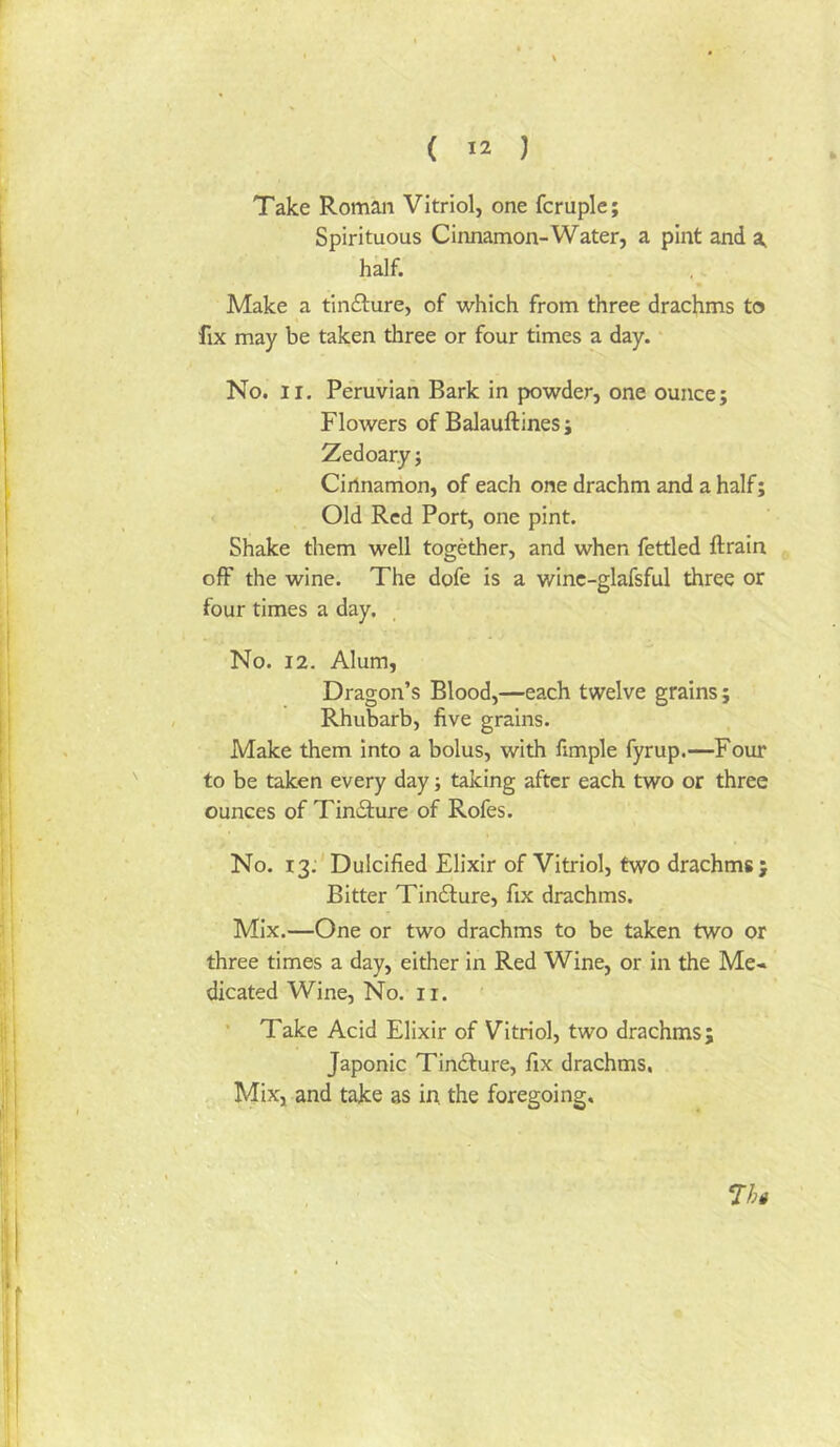 Take Roman Vitriol, one fcruple; Spirituous Cinnamon-Water, a pint and a, half. Make a tinfture, of which from three drachms to fix may be taken three or four times a day. No. II. Peruvian Bark in powder, one ounce; Flowers of Balauftines; Zedoary; Cinnamon, of each one drachm and a half; Old Red Port, one pint. Shake them well together, and when fettled ftrain off the wine. The dofe is a winc-glafsful three or four times a day. No. 12. Alum, Dragon’s Blood,—each twelve grains; Rhubarb, five grains. Make them into a bolus, with fimple fyrup.—Four to be taken every day; taking after each two or three ounces of Tincture of Rofes. No. 13. Dulcified Elixir of Vitriol, two drachms; Bitter Tin61:ure, fix drachms. Mix.—One or two drachms to be taken two or three times a day, either in Red Wine, or in the Me« dicated Wine, No. ii. ’ Take Acid Elixir of Vitriol, two drachms; Japonic Tincture, fix drachms. Mix, and take as in the foregoing. 7ht