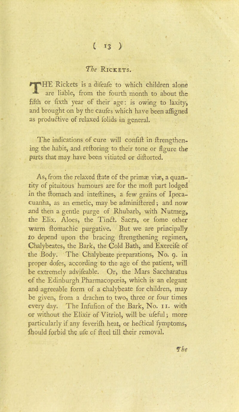 The Rickets. I ri^HE Rickets is a difeafe to which children alone * are liable, from the fourth month to about the fifth or fixth year of their age; is owing to laxity, and brought on by the caufes which have been affigned as produdlive of relaxed folids in general. The indications of cure will confifl: in ftrengthen- ing the habit, and reftoring to their tone or figure the parts that may have been vitiated or diftorted. As, from the relaxed ftate of the primas vise, a quan- tity of pituitous humours are for the moft part lodged in the ftomach and inteftines, a few grains of Ipeca- cuanha, as an emetic, may be adminiftered; and now and then a gentle purge of Rhubarb, with Nutmeg, the Elix. Aloes, the Tindt. Sacra, or fome other warm ftomachic purgative. But we are principally to depend upon the bracing ftrengthening regimen, Chalybeates, the Bark, the Cold Bath, and Exercife of the Body. The Chalybeate preparations. No. 9. in proper dofes, according to the age of the patient, will be extremely advifeable. Or, the Mars Saccharatus of the Edinburgh Pharmacopoeia, which is an elegant and agreeable form of a chalybeate for children, may be given, from a drachm to two, three or four times every day. The Infufion of the Bark, No. 11. with or without the Elixir of Vitriol, will be ufcful; more particularly if any feverifti heat, or hedlical fymptoms, Ihould forbid the ufe of fteel till their removal. *rhe