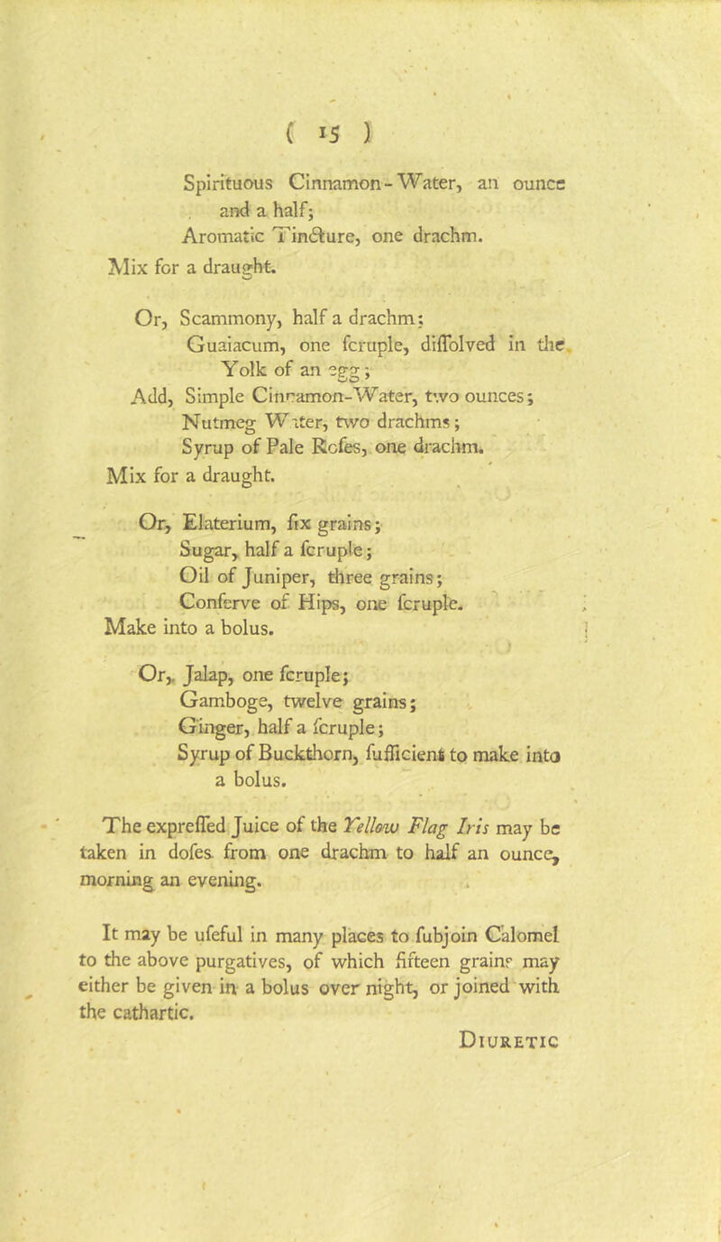 Spirituous Cinnamon-Water, an ounce and a half; Aromatic Tin6ture, one drachm. ^lix for a draught. Or, Scammony, half a drachm; Guaiacum, one fcruple, diflblved In tlie, Yoik of an egg; Add, Simple Cinramon-Water, two ounces; Nutmeg Water, two drachms ; Syrup of Pale RGfes,.one drachm. Mix for a draught. Or, Elaterium, fix grains; Sugar, half a fcruple; Oil of Juniper, three grains; Conferve of Hips, one fcruple. Make into a bolus. ) Or, Jalap, one fcruple; Gamboge, twelve grains; Ginger, half a fcruple; Syrup of Buckthorn, fufficient to make into a bolus. The exprefled Juice of the Yellow Flag Iris may be taken in dofes- from one drachm to half an ounce, morning an evening. It may be ufeful In many places to fubjoln Calomel to the above purgatives, of which fifteen grains may either be given in a bolus overnight, or joined with the cathartic. { Diuretic