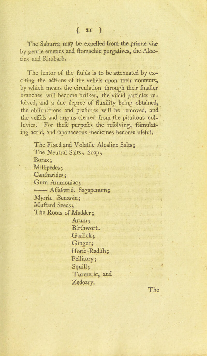 The Saburra may be expdled from the primse viae by gentle emetics and ftomacloic purgatives, the Aloe^ tics and Rhubarb. The lentor of the fluids is to be attenuated by ex- citing the aftions of the veffels trpon their contents, by which means the circulation through their fmaller branches will become brilker, the vifcid particles re- folved, and a due degree of fluxility being obtained, the obllruilions and preffures will be removed, and the velTels and organs cleared from the pituitous col- luvies. For thefe prurpofes the refolving, Simulat- ing acrid, and faponaceous medicines become ufeful* The Fixed and Volatile Alcaline Saltsj The Neutral Salts i Soapj Borax; Millipedes; Cantharides; Gum Ammoniac; • Aflafoetid. Sagapenumj Myrrh. Benzoin; Muffard Seeds; The Roots of Madder; Arum; Birthwort. Garlick; Ginger; Horfe-Radifh; Pellitory; Squill; Turmeric, and Zfidoary.