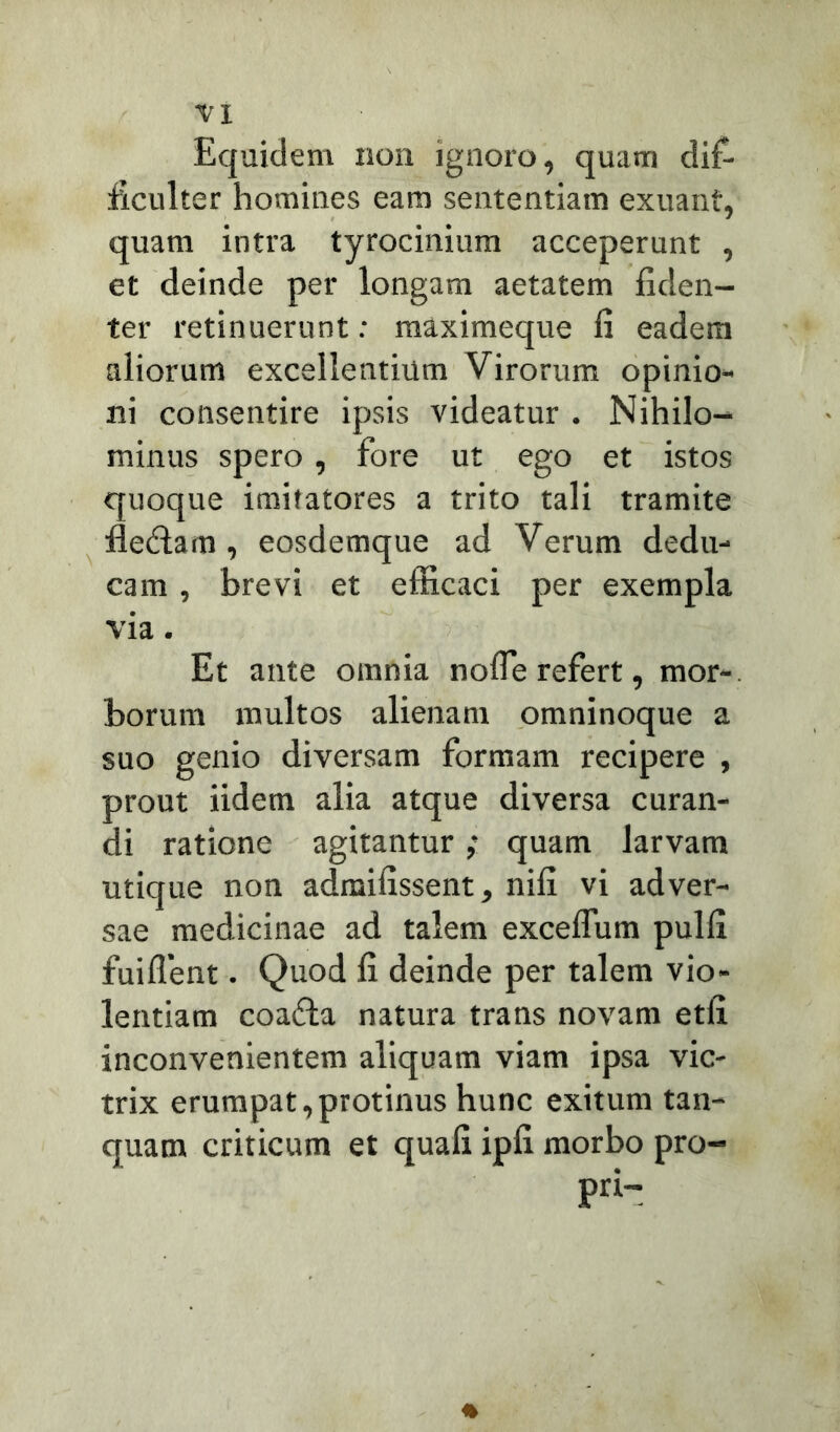Equidem non ignoro, quam dif- ficulter homines eam sententiam exuant, quam intra tyrocinium acceperunt , et deinde per longam aetatem fiden- ter retinuerunt: raaximeque fi eadem aliorum excellentium Virorum opinio- ni consentire ipsis videatur . Nihilo- minus spero, fore ut ego et istos quoque imitatores a trito tali tramite fle&am, eosdemque ad Verum dedu- cam , brevi et efficaci per exempla via. Et ante omnia nofle refert, mor- borum multos alienam omninoque a suo genio diversam formam recipere , prout iidem alia atque diversa curan- di ratione agitantur; quam larvam utique non admifissent, nifi vi adver- sae medicinae ad talem excelfum pulfi fuiifent. Quod fi deinde per talem vio- lentiam coafta natura trans novam etix inconvenientem aliquam viam ipsa vic- trix erumpat,protinus hunc exitum tan- quam criticum et quafi ipfi morbo pro- pri-