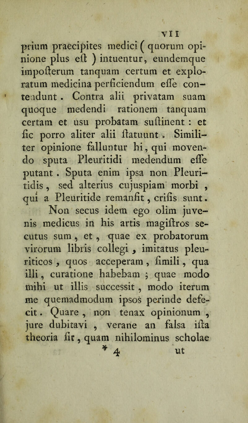 priurn praecipites medici ( quorum opi- nione plus eil ) intuentur, eundemque impofterum tanquam certum et explo- ratum medicina perficiendum efle con- tendunt . Contra alii privatam suam quoque medendi rationem tanquam certam et usu probatam suftinent : et fic porro aliter alii llatuunt, Simili- ter opinione falluntur hi, qui moven- do sputa Pleufitidi medendum efle putant . Sputa enim ipsa non Pleuri- tidis, sed alterius cujuspiam morbi , qui a Pleuritide remanfit, crifis sunt. Non secus idem ego olim juve- nis medicus in his artis magiftros se- cutus sum, et, quae ex probatorum virorum libris collegi , imitatus pleu- riticos , quos acceperam , fimili, qua illi, curatione habebam ; quae modo mihi ut illis successit , modo iterum me quemadmodum ipsos perinde defe- cit . Quare , non tenax opinionum , jure dubitavi , verane an falsa illa theoria fit, quam nihilominus scholae * 4 ut
