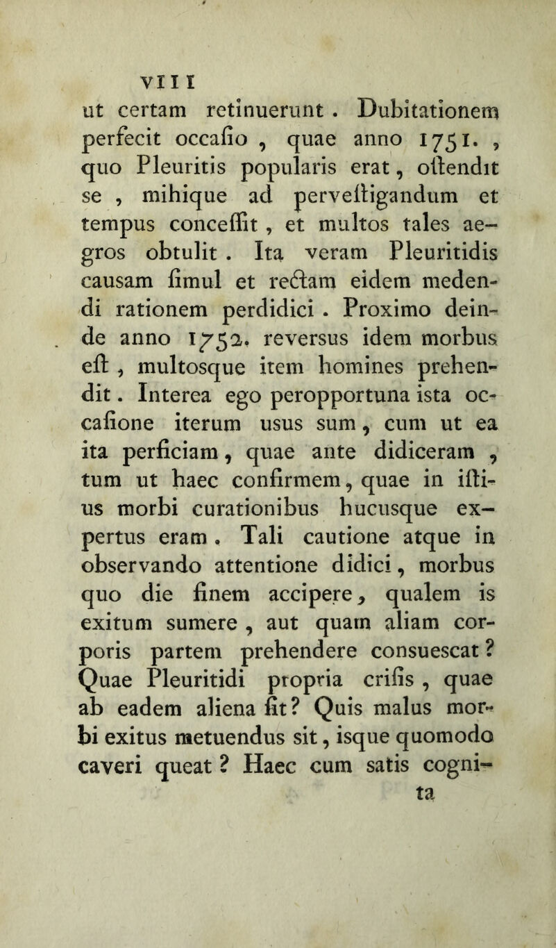 ut certam retinuerunt. Dubitationem perfecit occafio , quae anno 1751. , quo Pleuritis popularis erat, otlendit se , mihique ad perveltigandum et tempus conceffit, et multos tales ae- gros obtulit . Ita veram Pleuritidis causam fimul et reftam eidem meden- di rationem perdidici . Proximo dein- de anno 1752., reversus idem morbus elt, multosque item homines prehen- dit . Interea ego peropportuna ista oc- calione iterum usus sum, cum ut ea ita perficiam, quae ante didiceram , tum ut haec confirmem, quae in illi- us morbi curationibus hucusque ex- pertus eram. Tali cautione atque in observando attentione didici, morbus quo die finem accipere* qualem is exitum sumere , aut quam aliam cor- poris partem prehendere consuescat ? Quae Pleuritidi propria crifis, quae ab eadem aliena fit? Quis malus mor- bi exitus metuendus sit, isque quomodo caveri queat ? Haec cum satis cogni- ta